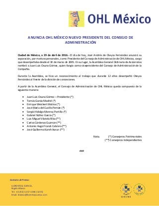 Contacto de Prensa:
LLORENTE & CUENCA,
Rogelio Blanco
Tel: +(5255) 5257-1084 (1205)
Email: rblanco@llorenteycuenca.com
ANUNCIA OHL MÉXICO NUEVO PRESIDENTE DEL CONSEJO DE
ADMINISTRACIÓN
Ciudad de México, a 29 de abril de 2016.- El día de hoy, José Andrés de Oteyza Fernández anunció su
separación, por motivos personales, como Presidente del Consejo de Administración de OHL México, cargo
que desempeñaba desde el 30 de marzo de 2005. En su lugar, la Asamblea General Ordinaria de Accionistas
nombró a Juan Luis Osuna Gómez, quien fungía como vicepresidente del Consejo de Administración de la
Compañía.
Durante la Asamblea, se hizo un reconocimiento al trabajo que durante 12 años desempeñó Oteyza
Fernández al frente de la división de concesiones.
A partir de la Asamblea General, el Consejo de Administración de OHL México queda compuesto de la
siguiente manera:
 Juan Luis Osuna Gómez – Presidente (*)
 Tomás García Madrid (*)
 Enrique Weickert Molina (*)
 José María del Cuvillo Pemán (*)
 Sergio Hidalgo Monroy Portillo (*)
 Gabriel Núñez García (*)
 Luis Miguel Vilatela Riba (**)
 Carlos Cárdenas Guzmán (**)
 Antonio Hugo Franck Cabrera (**)
 José Guillermo Kareh Aarun (**)
Nota. (*) Consejeros Patrimoniales
(**) Consejeros Independientes
###
 