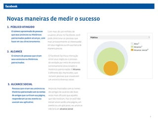 Novas maneiras de medir o sucesso
1. PÚBLICO ATINGIDO
  O número aproximado de pessoas        Com mais de 500 milhões de
  que seus anúncios ou Históricos       usuários ativos no Facebook, você
  patrocinados podem alcançar, com      pode direcionar as pessoas que
  base em seu direcionamento.           mais provavelmente se interessarão
                                        em seus negócios ou em sua marca de
                                        maneira precisa.
2. ALCANCE
  O número de pessoas que viram         O Facebook facilita a interação
  seus anúncios ou Históricos           entre seus negócios e pessoas
  patrocinados.                         de verdade por meio de anúncios
                                        extremamente direcionados e
                                        Históricos patrocinados. O Alcance
                                        é diferente das impressões, que
                                        incluem pessoas que visualizam
                                        um anúncio diversas vezes.

3. ALCANCE SOCIAL
   Pessoas que viram seu anúncio ou     Anúncios mostrados com os nomes
   Histórico patrocinado com os nomes   dos amigos de usuários são duas
   de amigos que curtiram sua página,   vezes mais eficazes que aqueles
   responderam ao seu evento ou         que não mostram, mas se você não
   usaram seu aplicativo.               estiver anunciando uma página, um
                                        evento ou um aplicativo, seu anúncio
                                        não terá um alcance social.


                                                                               3
 