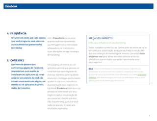 4. FREQUÊNCIA
  O número de vezes que cada pessoa Use a Frequência para avaliar           MEÇA SEU IMPACTO
  que você atingiu viu seus anúncios quando você está transmitindo
                                                                            Entenda a Influência de seu Marketing
  ou seus Históricos patrocinados      sua mensagem com a intensidade
  (em média).                          adequada ou se é necessário          Todos os dados na interface do Gerenciador de anúncios estão
                                       fazer alterações em sua estratégia   em constante atualização, para que você veja os resultados
                                                                            dos seus esforços de marketing em minutos. Use estes dados
                                       de marketing.
                                                                            em tempo real para tomar decisões sobre os anúncios
                                                                            e Históricos patrocinados que estão funcionando para
5. CONEXÕES
                                                                            seus negócios.
  O número de pessoas que              Uma página, um evento ou um
  curtiram sua página do Facebook,     aplicativo permite que pessoas se    DICA: Clique no link Relatório completo em qualquer página do seu
  responderam a um evento ou           conectem aos seus negócios de        Gerenciador de anúncios para ver o conjunto completo de métricas de
  instalaram seu aplicativo 24 horas   diversas maneiras pelo Facebook.     desempenho para seus anúncios. Como alternativa, você pode programar
  após ver um anúncio. Se você não     Anúncios e Históricos patrocinados   relatórios para serem entregues por e-mail, por meio da guia Relatórios no

  estiver anunciando uma página, um ajudam a criar uma consciência          lado esquerdo do seu Gerenciador de anúncios.

  evento ou um aplicativo, não verá da presença de seus negócios no
  dados de Conexões.                   Facebook. Conexões dizem quantas
                                       pessoas se conectaram aos seus
                                       negócios após a visualização de
                                       seus anúncios, mesmo que elas
                                       não cliquem neles, para que você
                                       saiba se isso está levando aos
                                       resultados esperados.


                                                                                                                                                         4
 