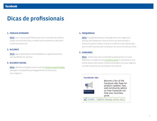 Dicas de profissionais

1. PÚBLICO ATINGIDO                                                   4. FREQUÊNCIA

  DICA: use a visualização Público para ver o tamanho do público,       DICA: o Facebook facilita a interação entre seus negócios e
  avaliar se você selecionou o melhor direcionamento e descobrir        pessoas de verdade por meio de anúncios direcionados e
  ainda mais potencial.                                                 Históricos patrocinados. O alcance é diferente das impressões,
                                                                        que incluem pessoas que visualizam um anúncio diversas vezes.
2. ALCANCE
                                                                      5. CONEXÕES
  DICA: siga a faixa de lance recomendada na criação de anúncios
  para aumentar seu alcance.                                            DICA: mesmo que suas conversões aconteçam em um local
                                                                        diferente, a criação de uma presença ativa no Facebook é uma
3. ALCANCE SOCIAL                                                       ótima maneira de manter clientes envolvidos com seus negócios
                                                                        ou fazê-los pensar em sua empresa ao comprar. 
  DICA: obtenha um gráfico social e execute Históricos patrocinados
  para gerar uma poderosa propaganda boca a boca para
  seus negócios.




                                                                                                                                         5
 