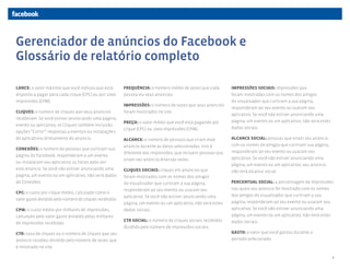 Gerenciador de anúncios do Facebook e
Glossário de relatório completo

LANCE: o valor máximo que você indicou que está          FREQUÊNCIA: o número médio de vezes que cada         IMPRESSÕES SOCIAIS: impressões que
disposto a pagar para cada clique (CPC) ou por 1000      pessoa viu seus anúncios.                            foram mostradas com os nomes dos amigos
impressões (CPM).                                                                                             do visualizador que curtiram a sua página,
                                                         IMPRESSÕES: o número de vezes que seus anúncios
                                                                                                              responderam ao seu evento ou usaram seu
CLIQUES: o número de cliques que seus anúncios           foram mostrados no site.
                                                                                                              aplicativo. Se você não estiver anunciando uma
receberam. Se você estiver anunciando uma página,
                                                         PREÇO: o valor médio que você está pagando por       página, um evento ou um aplicativo, não verá estes
evento ou aplicativo, os Cliques também incluirão
                                                         clique (CPC) ou 1000 impressões (CPM).               dados sociais.
opções “Curtir”, respostas a eventos ou instalações
de aplicativos diretamente do anúncio.                   ALCANCE: o número de pessoas que viram esse          ALCANCE SOCIAL: pessoas que viram seu anúncio
                                                         anúncio durante as datas selecionadas. Isso é        com os nomes de amigos que curtiram sua página,
CONEXÕES: o número de pessoas que curtiram sua
                                                         diferente das impressões, que incluem pessoas que    responderam ao seu evento ou usaram seu
página do Facebook, responderam a um evento
                                                         viram seu anúncio diversas vezes.                    aplicativo. Se você não estiver anunciando uma
ou instalaram seu aplicativo 24 horas após ver
                                                                                                              página, um evento ou um aplicativo, seu anúncio
este anúncio. Se você não estiver anunciando uma         CLIQUES SOCIAIS: cliques em anúncios que             não terá alcance social.
página, um evento ou um aplicativo, não verá dados       foram mostrados com os nomes dos amigos
de Conexões.                                             do visualizador que curtiram a sua página,           PERCENTUAL SOCIAL: a porcentagem de impressões
                                                         responderam ao seu evento ou usaram seu              nas quais seu anúncio foi mostrado com os nomes
CPC: o custo por clique médio, calculado como o
                                                         aplicativo. Se você não estiver anunciando uma       dos amigos do visualizador que curtiram a sua
valor gasto dividido pelo número de cliques recebidos.
                                                         página, um evento ou um aplicativo, não verá estes   página, responderam ao seu evento ou usaram seu
CPM: o custo médio por milhares de impressões,           dados sociais.                                       aplicativo. Se você não estiver anunciando uma
calculado pelo valor gasto dividido pelas milhares                                                            página, um evento ou um aplicativo, não verá estes
                                                         CTR SOCIAL: o número de cliques sociais recebidos    dados sociais.
de impressões recebidas.
                                                         dividido pelo número de impressões sociais.
CTR: taxa de cliques ou o número de cliques que seu                                                           GASTO: o valor que você gastou durante o
anúncio recebeu dividido pelo número de vezes que                                                             período selecionado.
é mostrado no site.

                                                                                                                                                                   6
 