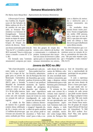 2
Notícias
EXPEDIENTE
Colaboração: Conselho da Renovação Carismática Católica de Salvador . Edição e redação: Ministério de Comunicação
Social. (71) 3321-4745. Revisão Indira Naiara. Fotos: Jadilson Santos. Tiragem: 2 mil exemplares. Renovação Carismática
Católica de Salvador, Av Joana Angélica , 41 , Nazaré Salvador - BA. Telefax: (71) 3321-4745
A Renovação Carismá-
tica Católica da Arquidi-
ocese de São Salvador da
Bahia realizou de 20 a 25
de outubro do ano pas-
sado, as Semanas Mis-
sionárias e as Semanas de
Evangelização Setorial.
Foram realizadas inicial-
mente as etapas de capaci-
tação para os servos dos
Grupos de Oração dos
setores da diocese. Neste
ano fomos motivados pelo tema do
“Ano da Fé” e a temática anual da
RCC nacional: “Esta é a vitória que
vence o mundo: a nossa Fé” (1 Jo
5, 4b).
Foi formada uma “comissão
missionária”, composta por mem-
bros dos grupos de oração dos
setores, com o objetivo de facilitar
a comunicação e a realização do
projeto. Aconteceram dois encon-
tros nos meses de fevereiro e julho
apenas para os representantes das
semanas missionárias nos setores,
Semana Missionária 2013
Por Maria Anete Marçal Reis - Representante das Semanas Missionárias
Semana Minssionária em São Cristóvão
Jovens da RCC na JMJ
“Ide e fazei discípulos
entre todas as nações,”
esse foi o toque de lar-
gada para os jovens da
Renovação Carismática
Católica de Salvador
(RCC) para a Jornada
Mundial da Juventude
(JMJ). O evento que a-
conteceu entre os dias
23 e 28 de julho marcou
o ano de 2013, assim
como um selo marcado
no coração de cada pe-
regrino.
A cidade do Rio
de Janeiro foi o grande
cenário dessa celebração
de fé, e reuniu cerca de
3,7 milhões de jovens que
viveram um encontro de
amor, sonhado por Deus
e abraçado por cada um.
Para o padre José Car-
los Ferreira, administra-
dor da Paróquia São José
de Amaralina, que acom-
panhou 16 jovens na JMJ,
“o evento é um profícuo
momento de espiritu-
alidade do peregrino,
daqueles que desejam
fazer uma experiência
de encontrar o Rosto hu-
mano de Cristo no rosto
transfigurado de cada
jovem nas diversas reali-
dades e culturas, fisiono-
mias e sentimentos, sons
e imagens”. Segundo ele,
o olhar de quem acredita
que nos jovens pode-se
encontrar o “belo hori-
zonte” para a vida, o ou-
com o objetivo de instrui-
los e motiva-los para o
serviço missionário nos
setores.
Os resultados desta
missão foram muito posi-
tivos. Foram evangelizadas
em média 2500 pessoas,
mil a mais que no ano de
2012, o que para nós repre-
senta um esforço a mais
dos servos que trabalharam
nesta última missão.
Para 2014 desejamos que o ar-
dor missionário não cesse, mas
continue aceso no coração de to-
dos os carismáticos de nossa dio-
cese. “Ide por todo mundo e pre-
gai o Evangelho a toda criatura.”
(Mc.16,15)
sado desejo de serem os
santos do Milênio, colo-
cando-se na contramão
de uma sociedade mate-
rialista e consumista, que
nega e despreza valores
fundamentais para a vida
humana, para a formação
do ser humano.
“A semana da Jor-
nada com certeza foi a
semana mais especial e
inesquecível da minha
vida. Tudo que vi e vivi
foi um aprendizado, um
enriquecimento espiri-
tual. Fazíamos tudo com
muita alegria, a todo
tempo as pessoas esta-
vam cantando, sorrin-
do,” conta Caíque Melo,
jovem da Paróquia São
José de Amaralina que
teve a oportunidade de
participar de sua primei-
ra jornada.
E com a esperança
renovada temos a certeza
que um novo desejo de
levar o Amor para aque-
les que ainda não ex-
perimentaram brota no
coração de cada jovem
que pôde escutar através
do Papa o próprio Cristo
que fala “Ide sem medo
servir”, é o que diz a jo-
vem Denise Rosa mem-
bro do grupo de oração
Sopro Divino (P. São José
de Amaralina), “A JMJ
Rio 2013 acabou. Aca-
bou? Não, está apenas
começando”.
 
