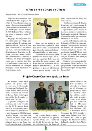 3
Notícias
Suscitado pelo nosso hoje Papa
Emérito Bento XVI chegou ao fim
o Ano da Fé, e, olhando para o que
somos e fizemos neste ano de 2013,
vimos confirmada em nossos Gru-
pos de Oração a moção profética
da RCC do Brasil: “Esta é a Vitória
que vence o mundo: a nossa fé“.
(IJo 5,4).
O grupo de oração tem sido
por vários anos um refúgio para
muitos, um lugar de certezas, onde
podemos afirmar: “Crê no Senhor
Jesus e serás salvo, tu e tua família”
(At 16,31). Em um mundo onde a
desconfiança, o descrédito e o de-
samor campeiam, nossas reuniões
têm demonstrado e afirmado o
contrário, um lugar privilegiado,
onde, com o exercício dos dons
extraordinários, evidenciou-se em
muitos momentos os milagres,
prodígios e sinais realizados por
Deus no nosso meio.
Sinais que são visíveis e que
têm confirmado o poder de Deus
nas nossas vidas, inquestionável
para nós, pelos inúmeros testemu-
nhos espalhados por todo o país.
E como fé é o dom dado pelo
Senhor das nossas vidas, busca-
mos no decorrer deste ano, no
exercício do nosso carisma, está
fé carismática, expectante, carac-
terística marcante da RCC, e, vale
pontuar, as pessoas adentraram
nossas portas porque veem de
Robson Freitas - MCS Feira de Santana-Bahia
O Ano da fé e o Grupo de Oração
Projeto Quero Orar tem apoio da Setur
O Projeto Quero Orar
ganhou um grande refor-
ço este ano. A Renovação
Carismática Católica de Sal-
vador fechou uma parceria
com a Secretaria de Turismo
do Estado Bahia (Setur), por
intermédio do deputado es-
tadual Yulo Oiticica.
A parceria começou a ser
costurada em uma reunião
no dia 09 de janeiro deste
ano, com a presença do asses-
sor do deputado, João Lúcio,
o coordenador da RCC Salvador,
Agnaldo Borges, e o secretário de
Turismo da Bahia, João Carlos.
Na ocasião, foram discutidas as
ações do governo da Bahia para
fortalecer o turismo religioso no
evento oferecerá aos
fiéis momentos de
diversão e vivência
da fé. Constam na
programação shows
de diversos artis-
tas católicos dentre
eles estão a cantora
Aline Brasil (Cam-
pos dos Goitacazes,
RJ), o Ministério
Música Rainha da
Paz (Itabuna, BA),
o Ministério Música
forma convincente este sinal, esta
marca em nós.
Elas buscam, tem sede de uma
fé, que para nós é como um raio de
luz que parte de Deus para a alma.
O Espírito Santo, que é o autor da
fé, vem ao mundo de hoje reavivar,
dando assim sentido à vida cristã
de muitos batizados que viviam in-
diferentes ao seu estado.
Assim, onde há trevas, cansaço,
desilusão, o GO foi/é o espaço us-
ado por Deus para reavivamento
do homem, da comunidade, da
paróquia. Negar esta benção é ne-
gar, limitar, a ação D’ Ele no meio
de nós, que colocou em nossos
corações o carisma da Renovação
Carismática Católica.
Porque o bem comum, por in-
tercessão de Nossa Senhora, é o
que queremos, o que buscamos e o
que sonhamos para nós e para to-
dos. Amém!
Diocesano da RCC Salvador e
pregação de Joelson Silva (Feira
de Santana, BA), além da par-
ticipação do Arcebispo Primaz
do Brasil, o Cardeal Dom Murilo
Krieger.
estado.
Na ocasião, Borges pediu o
apoio do deputado ao projeto
“Quero Orar”, que acontecerá
no dia 16 de fevereiro no Cen-
tro Administrativo da Bahia. O
João Lúcio, João Carlos e Agnaldo Brito, da esquer para a direita.
 