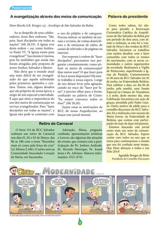 4
Pastoreando
Ao se despedir de seus colabo-
radores, Jesus lhes ordenou: “Ide,
pois, fazei discípulos em todas as
nações” (Mt 28,19). A Igreja vive
desta ordem – ou, como lembra-
va Paulo VI: “A Igreja existe para
evangelizar!” Sua missão é imensa,
pois há multidões que ainda não
foram atingidas pela proposta de
nosso Senhor, Salvador e Mestre.
Não diria que o mundo atual
seja mais difícil de ser evangeli-
zado do que aquele enfrentado
pelos primeiros apóstolos e cris-
tãos. Temos, sim, alguns desafios
que são próprios de nossa época, a
exigir de nós especial criatividade.
É aqui que situo a importância do
uso dos meios de comunicação no
serviço evangelizador. Para “fazer
discípulos em todas as nações”, a
Igreja não pode se contentar com
o uso do púlpito e de catequese.
Precisa utilizar-se também de jor-
nais e revistas, de visitas domicili-
ares e de emissoras de rádio; de
canais de televisão e de páginas na
internet.
Em resposta à ordem de “fazer
discípulos”, precisamos nos per-
guntar constantemente: como uti-
lizar os meios de comunicação?
Que meios usar? O que fazer para
tê-los à nossa disposição? Há mui-
to trabalho à nossa espera. Longe
de nos deixar levar pela agitação,
caindo no risco do “fazer por fa-
zer”, é preciso olhar para a frente,
confiando na palavra de Cristo:
“Eu estarei convosco todos os
dias!” (Mt 28,20).
Sejam essas as motivações da
RCC de nossa Arquidiocese, ao
lançar este jornal mensal.
Palavra do presidente
Dom Murilo S.R. Krieger, scj - Arcebispo de São Salvador da Bahia Como todos sabem, fui elei-
to para presidir a Renovação
Carismática Católica da Arquidi-
ocese de São Salvador da Bahia por
um período de dois anos, com di-
reito a reeleição, se esta for a von-
tade de Deus e dos irmãos da RCC
Salvador. Iniciamos os trabalhos
com muitos desafios: unir e fazer
comunhão com todos os irmãos
do movimento, com as novas co-
munidades e outros seguimentos
da sociedade. Realizamos a Vigília
de Pentecostes, superlotando a Ig-
reja da Piedade. Comemoramos
os 40 anos da RCC Salvador em 02
de junho, na Fraternidade Betânia.
Para celebrar a data, no dia 06 de
junho, pela manhã, uma Sessão
Especial na Câmara de Vereadores
e à noite, deste mesmo dia, uma
Celebração Eucarística em ação de
graças, presidida pelo Padre Láza-
ro. Outro motivo de jubilo para o
conselho diocesano da RCC Salva-
dor, foi a realização com sucesso do
Maria Jovem, na Fraternidade de
Betânia, que contou com partici-
pação de mais de duas mil pessoas.
Estamos lançando este jornal
como mais um meio de comuni-
cação da RCC Salvador. Espero
contar com todos no ano que se
inicia para continuarmos a missão
que nos foi confiada neste tempo.
Que Deus abençoe a todos e um
Feliz 2014!
Agnaldo Borges de Brito
Presidente do Conselho Diocesano
A evangelização através dos meios de comunicação
Retiro de Carnaval
O Setor 3/4 da RCC Salvador
realizam um retiro de Carnaval
nos dias 01, 02 e 03 de Março, das
8h às 18h com o tema “Reunidos
num só corpo pela força da cruz”
(cf. Efésios 2,16b). O retiro será na
Comunidade Imaculado Coração
de Maria, em Itacaranha.
Adoração, Missa, pregação,
confissão, apresentações artísticas
e Louvor, são algumas das atrações
do evento, que contará com a part-
ticipação do Pe. Joelson Andrade,
Pe. Ricardo Henrique, Pe. Josuel
Jesus e Pe. Adriano. Maiores infor-
mações: 3321-4745.
 