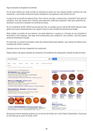30
Alguns exemplos de desperdício de dinheiro
Um de meus clientes que vende convites de casamento já passou por isso. Quando analisei a primeira vez suas
campanhas, vi que tiveram centenas de cliques indesejáveis e que gastavam muito dinheiro em vão.
A culpa foi da má escolha de palavras-chave. Para você ter uma ideia, a palavra-chave “casamento” fazia parte da
campanha. Com isso, buscas como: docinhos para casamento, buffet para casamento, flores para casamento etc.,
acionaram os anúncios e resultarem em centenas de cliques.
De um investimento de R$ 1.000,00 que ele fazia por mês, eu constatei que por volta de R$ 700,00 estavam sendo
gastos com buscas irrelevantes para o seu negócio. Essa é a maior armadilha da ferramenta do Google.
Muito cuidado na escolha de suas palavras: isso pode determinar o sucesso ou o fracasso de sua campanha! A
ferramenta é muito poderosa, mas exige muito conhecimento para configurá-la, caso contrário, você terá apenas
péssimas lembranças do Google.
Por outro lado, se você já é anunciante e ainda não conhecia todos esses detalhes, suas chances de melhorar seus
resultados são nítidas e certeiras.
Exemplos comuns de erros e desperdício de investimento
Separei abaixo mais alguns exemplos de campanhas com problemas da configuração e seleção de palavras-chave.
Na busca por bola de basquete, podemos ver um anúncio de brindes com o título: Bolas Customizadas. A busca que
fiz não indica que eu quero um brinde, certo?
 
