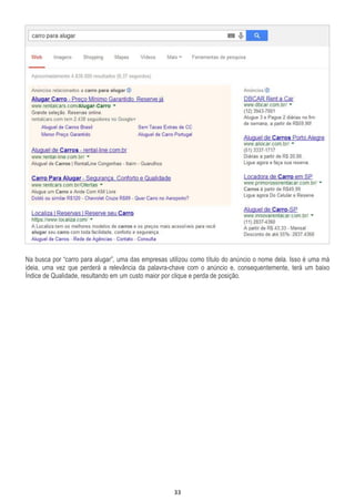 33
Na busca por “carro para alugar”, uma das empresas utilizou como título do anúncio o nome dela. Isso é uma má
ideia, uma vez que perderá a relevância da palavra-chave com o anúncio e, consequentemente, terá um baixo
Índice de Qualidade, resultando em um custo maior por clique e perda de posição.
 