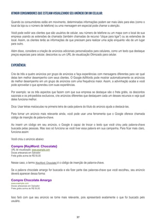 37
Quando os consumidores estão em movimento, determinadas informações podem ser mais úteis para eles (como o
local da loja ou o número de telefone) ou uma mensagem em especial pode chamar a atenção.
Você pode exibir aos clientes que são usuários de celular, seu número de telefone ou um mapa com o local de sua
empresa usando as extensões de chamada (também chamadas de recurso “clique para ligar”) ou as extensões de
local. Assim, os clientes terão as informações de que precisam para realizar uma ação enquanto vão de um lugar
para outro.
Além disso, considere a criação de anúncios adicionais personalizados para celulares, como um texto que destaque
preços especiais para celular, descontos ou um URL de visualização Otimizado para celular.
Crie de três a quatro anúncios por grupo de anúncios e faça experiências com mensagens diferentes para ver qual
delas tem melhor desempenho com seus clientes. O Google AdWords pode mostrar automaticamente os anúncios
de melhor desempenho em um grupo de anúncios com uma frequência maior. Assim, a adivinhação acaba e você
pode aproveitar o que aprendeu com suas experiências.
Por exemplo: se os três aspectos que fazem com que sua empresa se destaque são o frete grátis, os descontos
sazonais e os pré-pedidos exclusivos, crie anúncios diferentes que destaquem cada um desses recursos e veja qual
deles funciona melhor.
Dica: Usar letras maiúsculas na primeira letra de cada palavra do título do anúncio ajuda a destacá-las.
Para tornar um anúncio mais relevante ainda, você pode usar uma ferramenta que o Google oferece chamada
código de inserção de palavra-chave.
Ao inserir um código em seu anúncio, o Google é capaz de trocar o texto que você criou pela palavra-chave
buscada pelas pessoas. Mas isso só funciona se você tiver essa palavra em sua campanha. Para ficar mais claro,
funciona assim:
Você criou o anúncio abaixo:
Compre {KeyWord: Chocolate}
URL de visualização: www.example.com
Doces artesanais em Salvador
Frete grátis acima de R$ 50,00
Nesse caso, o termo {KeyWord: Chocolate} é o código de inserção de palavra-chave.
Se a palavra chocolate amargo for buscada e ela fizer parte das palavras-chave que você escolheu, seu anúncio
deverá aparecer dessa forma:
Compre Chocolate Amargo
www.example.com
Doces artesanais em Salvador
Frete grátis acima de R$ 50,00
Isso fará com que seu anúncio se torne mais relevante, pois apresentará exatamente o que foi buscado pelo
usuário.
 