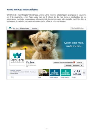 53
O Pet Care é o maior Hospital Veterinário da América Latina. Iniciamos o trabalho para a conquista de seguidores
em 2012. Atualmente, a Fan Page possui mais de 2 milhões de fãs. Hoje temos a oportunidade de nos
relacionarmos com todas essas pessoas, oferecendo todo tipo de informação sobre cuidados com Pets, além de
contar casos de pacientes que passaram pelas unidades e falar de tudo que oferecem.
 