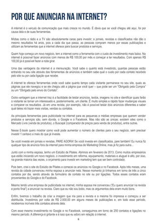 6
A internet é o veículo de comunicação que mais cresce no mundo. É óbvio que se você chegou até aqui, foi por
causa dela e de suas ferramentas.
Mídias como o rádio e a TV são absolutamente caras para investir; e jornais, revistas e classificados não dão o
mesmo resultados há anos, pois a cada dia que passa, as pessoas compram menos por essas publicações e
utilizam as ferramentas que a internet oferece para buscar produtos e serviços.
Quem hoje começa um novo negócio, tem a internet como a ferramenta com o custo de investimento mais baixo. Na
internet é possível fazer anúncios com menos de R$ 100,00 por mês e começar a ter resultados. Com apenas R$
100,00 já é possível fazer a roda girar.
Uma das vantagens da internet é a mensuração. Você sabe o quanto está investindo, quantas pessoas estão
entrando no seu site através das ferramentas de anúncios e também sabe qual o custo por cada contato recebido
pelo site ou por cada ligação que recebe.
A internet te oferece ferramentas onde você sabe quanto tempo cada visitante permanece no seu site, quais as
páginas que ele navegou e se ele chegou até a página que você quer – que pode ser um “Obrigado pela Compra”
ou um “Obrigado pelo envio do Contato”.
Outra vantagem que a internet traz é a facilidade de testar anúncios, textos, imagens no site e identificar quais farão
o visitante se tornar um interessado e, posteriormente, um cliente. É muito simples e rápido fazer mudanças visuais
e comparar os resultados. Já em uma revista, por exemplo, não é possível testar dois anúncios diferentes e saber
qual deles irá trazer mais visitas, vendas ou contatos.
As principais ferramentas para publicidade na internet para as pequenas e médias empresas que querem vender
produtos e serviços são, sem dúvida, o Google e o Facebook. Mas não são as únicas: existem sites como o
Mercado Livre (venda de produtos), o Buscapé (comparador de preços para venda de produtos), entra outras.
Nesse E-book quero mostrar como você pode aumentar o número de clientes para o seu negócio, sem precisar
investir 1 centavo a mais do que já investe.
Se você investe em jornais e revistas, PARE AGORA! Se você investe em classificados, pare também! Eu nunca fiz
qualquer tipo de anúncio fora da internet para minha empresa de Marketing Online, mas já fiz para outra...
Junto com a minha esposa, tenho um Estúdio de Pilates. Abrimos em fevereiro de 2013. Como muitos empresários
que estão iniciando um novo negócio, o investimento em reforma, equipamento, materiais e aluguel é alto, por isso,
na grande maioria das vezes, o orçamento para investir em marketing tem que ser bem controlado.
Pois bem, criei o site do Estúdio de Pilates e comecei os anúncios no Google e no Facebook. Após três meses, uma
revista da cidade convenceu minha esposa a anunciar nela. Nesse momento já tínhamos em torno de três a cinco
contatos por dia, sendo através de formulário de contato no site ou por ligações. Todos esses contatos eram
provenientes do Google e do Facebook.
Mesmo tendo uma empresa de publicidade na internet, minha esposa me convenceu (“Eu quero anunciar na revista
e ponto final”) a anunciar na revista. Claro que eu não sou bobo, mas os argumentos dela eram muito bons.
Enfim, tivemos o trabalho de criar a imagem que iria para a revista e a mesma foi impressa e começou a ser
distribuída. Investimos por volta de R$ 2.000,00 em alguns meses de publicações e, em todo esse período,
recebemos incríveis três contatos através dela.
Com esse mesmo investimento no Google e no Facebook, conseguimos em torno de 250 contatos e ligações no
mesmo período. A diferença é gritante e é isso que eu adoro em relação à internet.
 
