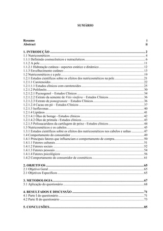 SUMÁRIO
Resumo i
Abstract ii
1. INTRODUÇÃO ....................................................................................................................2
1.1 Nutricosméticos....................................................................................................................4
1.1.1 Definindo cosmecêuticos e nutracêuticos..........................................................................6
1.1.2 A pele...............................................................................................................................11
1.1.2.1 Hidratação cutânea - aspectos estático e dinâmico.......................................................12
1.1.3 Envelhecimento cutâneo..................................................................................................13
1.2 Nutricosméticos e a pele.....................................................................................................19
1.2.1 Estudos científicos sobre os efeitos dos nutricosméticos na pele....................................21
1.2.1.1 Carotenoides.................................................................................................................22
1.2.1.1.1 Estudos clínicos com carotenoides............................................................................25
1.2.1.2 Polifenóis......................................................................................................................30
1.2.1.2.1 Pycnogenol – Estudos Clínicos .................................................................................34
1.2.1.2.2 Extrato da semente de Vitis vinifera – Estudos Clínicos...........................................36
1.2.1.2.3 Extrato de pomegranate – Estudos Clínicos..............................................................36
1.2.1.2.4 Cacau em pó – Estudos Clínicos ...............................................................................37
1.2.1.3 Isoflavonas....................................................................................................................40
1.2.1.4 Lipídeos ........................................................................................................................41
1.2.1.4.1 Óleo de borage - Estudos clínicos .............................................................................42
1.2.1.4.2 Óleo de prímula - Estudos clínicos............................................................................43
1.2.1.5 Polissacarídeos da cartilagem de peixe - Estudos clínicos...........................................44
1.3 Nutricosméticos e os cabelos..............................................................................................45
1.3.1 Estudos científicos sobre os efeitos dos nutricosméticos nos cabelos e unhas ...............47
1.4 Comportamento do consumidor .........................................................................................49
1.4.1 Principais fatores que influenciam o comportamento de compra....................................50
1.4.1.1 Fatores culturais............................................................................................................51
1.4.1.2 Fatores sociais ..............................................................................................................52
1.4.1.3 Fatores pessoais............................................................................................................54
1.4.1.4 Fatores psicológicos .....................................................................................................56
1.4.2 Comportamento do consumidor de cosméticos...............................................................61
2. OBJETIVOS .......................................................................................................................65
2.1 Objetivo Geral ....................................................................................................................65
2.1 Objetivos Específicos .........................................................................................................65
3. METODOLOGIA...............................................................................................................67
3.1 Aplicação do questionário ..................................................................................................68
4. RESULTADOS E DISCUSSÃO .......................................................................................71
4.1 Parte I do questionário........................................................................................................71
4.2 Parte II do questionário ......................................................................................................73
5. CONCLUSÕES...................................................................................................................85
 