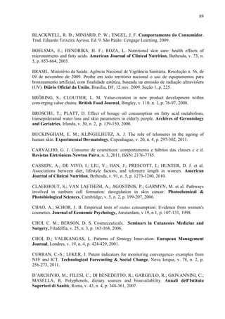 89
BLACKWELL, R. D.; MINIARD, P. W.; ENGEL, J. F. Comportamento do Consumidor.
Trad. Eduardo Teixeira Ayrosa. Ed. 9. São Paulo: Cengage Learning, 2009.
BOELSMA, E.; HENDRIKS, H. F.; ROZA, L. Nutritional skin care: health effects of
micronutrients and fatty acids. American Journal of Clinical Nutrition, Bethesda, v. 73, n.
5, p. 853-864, 2003.
BRASIL. Ministério da Saúde. Agência Nacional de Vigilância Sanitária. Resolução n. 56, de
09 de novembro de 2009. Proíbe em todo território nacional o uso de equipamentos para
bronzeamento artificial, com finalidade estética, baseada na emissão de radiação ultravioleta
(UV). Diário Oficial da União, Brasília, DF, 12 nov. 2009. Seção 1, p. 225.
BRÖRING, S., CLOUTIER, L. M. Value-creation in new product development within
converging value chains. British Food Journal, Bingley, v. 110. n. 1, p. 76-97, 2008.
BROSCHE, T.; PLATT, D. Effect of borage oil consumption on fatty acid metabolism,
transepideramal water loss and skin parameters in elderly people. Archives of Gerontology
and Geriatrics, Irlanda, v. 30, n. 2, p. 139-150, 2000.
BUCKINGHAM, E. M.; KLINGELHUTZ, A. J. The role of telomeres in the ageing of
human skin. Experimental Dermatology, Copenhague, v. 20, n. 4, p. 297-302, 2011.
CARVALHO, G. J. Consumo de cosméticos: comportamento e hábitos das classes c e d.
Revistas Eletrônicas Newton Paiva, n. 3, 2011, ISSN: 2176-7785.
CASSIDY, A.; DE VIVO, I.; LIU, Y.; HAN, J.; PRESCOTT, J.; HUNTER, D. J. et al.
Associations between diet, lifestyle factors, and telomere length in women. American
Journal of Clinical Nutrition, Bethesda, v. 91, n. 5, p. 1273-1280, 2010.
CLAERHOUT, S.; VAN LAETHEM, A.; AGOSTINIS, P.; GARMYN, M. et al. Pathways
involved in sunburn cell formation: deregulation in skin cancer. Photochemical &
Photobiological Sciences, Cambridge, v. 5, n. 2, p. 199-207, 2006.
CHAO, A.; SCHOR, J. B. Empirical tests of status consumption: Evidence from women's
cosmetics. Journal of Economic Psychology, Amsterdam, v 19, n 1, p. 107-131, 1998.
CHOI, C. M.; BERSON, D. S. Cosmeceuticals. Seminars in Cutaneous Medicine and
Surgery, Filadélfia, v. 25, n. 3, p. 163-168, 2006.
CHOI, D.; VALIKANGAS, L. Patterns of Strategy Innovation. European Management
Journal, Londres, v. 19, n. 4, p. 424-429, 2001.
CURRAN, C.-S.; LEKER, J. Patent indicators for monitoring convergence- examples from
NFF and ICT. Technological Forecasting & Social Change, Nova Iorque, v. 78, n. 2, p.
256-273, 2011.
D’ARCHIVIO, M.; FILESI, C.; DI BENEDETTO, R.; GARGIULO, R.; GIOVANNINI, C.;
MASELLA, R. Polyphenols, dietary sources and bioavailability. Annali dell’Istituto
Superiori di Sanità, Roma, v. 43, n. 4, p. 348-361, 2007.
 