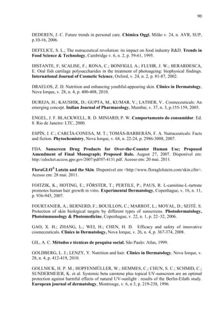 90
DEDEREN, J. C. Future trends in personal care. Chimica Oggi, Milão v. 24, n. AVR, SUP,
p.10-16, 2006.
DEFELICE, S. L.; The nutraceutical revolution: its impact on food industry R&D. Trends in
Food Science & Technology, Cambridge v. 6, n. 2, p. 59-61, 1995.
DISTANTE, F; SCALISE, F.; RONA, C.; BONFIGLI, A.; FLUHR, J. W.; BERARDESCA,
E. Oral fish cartilage polysaccharides in the treatment of photoageing: biophysical findings.
International Journal of Cosmetic Science, Oxford, v. 24, n. 2, p. 81-87, 2002.
DRAELOS, Z. D. Nutrition and enhancing youthful-appearing skin. Clinics in Dermatology,
Nova Iorque, v. 28, n. 4, p. 400-408, 2010.
DUREJA, H.; KAUSHIK, D.; GUPTA, M., KUMAR, V.; LATHER, V.. Cosmeceuticals: An
emerging concept. Indian Journal of Pharmacology, Mumbai, v. 37, n. 3, p.155-159, 2005.
ENGEL, J. F. BLACKWELL, R. D. MINIARD, P. W. Comportamento do consumidor. Ed.
8. Rio de Janeiro: LTC, 2000.
ESPÍN, J. C.; CARCÍA-CONESA, M. T.; TOMÁS-BARBERÁN, F. A. Nutraceuticals: Facts
and fiction. Phytochemistry, Nova Iorque, v. 68, n. 22-24, p. 2986-3008, 2007.
FDA. Sunscreen Drug Products for Over-the-Counter Human Use; Proposed
Amendment of Final Monograph; Proposed Rule. August 27, 2007. Disponível em:
http://edocket.access.gpo.gov/2007/pdf/07-4131.pdf. Acesso em: 20 mai. 2011.
FloraGLO®
Lutein and the Skin. Disponível em <http://www.floraglolutein.com/skin.cfm>.
Acesso em: 28 mai. 2011.
FOITZIK, K.; HOTING, E.; FÖRSTER, T.; PERTILE, P.; PAUS, R. L-carnitine-L-tartrate
promotes human hair growth in vitro. Experimental Dermatology, Copenhague, v. 16, n. 11,
p. 936-945, 2007.
FOURTANIER, A.; BERNERD, F.; BOUILLON, C.; MARROT, L.; MOYAL, D.; SEITÉ. S.
Protection of skin biological targets by different types of sunscreens. Photodermatology,
Photoimmunology & Photomedicine, Copenhague, v. 22, n. 1, p. 22–32, 2006.
GAO, X. H.; ZHANG, L.; WEI, H.; CHEN, H. D. Efficacy and safety of innovative
cosmeceuticals. Clinics in Dermatology, Nova Iorque, v. 26, n. 4, p. 367-374, 2008.
GIL, A. C. Métodos e técnicas de pesquisa social. São Paulo: Atlas, 1999.
GOLDBERG, L. J.; LENZY, Y. Nutrition and hair. Clinics in Dermatology, Nova Iorque, v.
28, n. 4, p. 412-419, 2010.
GOLLNICK, H. P. M.; HOPFENMÜLLER, W.; HEMMES, C.; CHUN, S. C.; SCHMID, C.;
SUNDERMEIER, K. et al. Systemic beta carotene plus topical UV-sunscreen are an optimal
protection against harmful effects of natural UV-sunlight : results of the Berlin-Eilath study.
European journal of dermatology, Montrouge, v. 6, n 3, p. 219-238, 1996.
 
