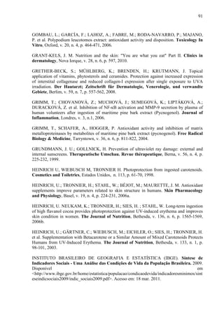 91
GOMBAU, L.; GARCÍA, F.; LAHOZ, A.; FABRE, M.; RODA-NAVARRO, P.; MAJANO,
P. et al. Polypodium leucotomos extract: antioxidant activity and disposition. Toxicology In
Vitro, Oxford, v. 20, n. 4, p. 464-471, 2006.
GRANT-KELS, J. M. Nutrition and the skin: "You are what you eat" Part II. Clinics in
dermatology, Nova Iorque, v. 28, n. 6, p. 597, 2010.
GRETHER-BECK, S.; MÜHLBERG, K.; BRENDEN, H.; KRUTMANN, J. Topical
application of vitamins, phytosterols and ceramides. Protection against increased expression
of interstital collagenase and reduced collagen-I expression after single exposure to UVA
irradiation. Der Hautarzt; Zeitschrift für Dermatologie, Venerologie, und verwandte
Gebiete, Berlim, v. 59, n. 7, p. 557-562, 2008.
GRIMM, T.; CHOVANOVÁ, Z.; MUCHOVÁ, J.; SUMEGOVÁ, K.; LIPTÁKOVÁ, A.;
DURACKOVÁ, Z. et al. Inhibition of NF-κB activation and MMP-9 secretion by plasma of
human volunteers after ingestion of maritime pine bark extract (Pycnogenol). Journal of
Inflammation, Londres, v. 3, n.1, 2006.
GRIMM, T., SCHAFER, A., HOGGER, P. Antioxidant activity and inhibition of matrix
metalloproteinases by metabolites of maritime pine bark extract (pycnogenol). Free Radical
Biology & Medicine, Tarryntown, v. 36, n. 6, p. 811-822, 2004.
GRUNDMANN, J. U.; GOLLNICK, H. Prevention of ultraviolet ray damage: external and
internal sunscreens. Therapeutische Umschau. Revue thérapeutique, Berna, v. 56, n. 4, p.
225-232, 1999.
HEINRICH U, WIEBUSCH M, TRONNIER H. Photoprotection from ingested carotenoids.
Cosmetics and Toiletries, Estados Unidos, n. 113, p. 61-70, 1998.
HEINRICH, U.; TRONNIER, H.; STAHL, W.; BÉJOT, M.; MAURETTE, J. M. Antioxidant
supplements improve parameters related to skin structure in humans. Skin Pharmacology
and Physiology, Basel, v. 19, n. 4, p. 224-231, 2006a.
HEINRICH, U. NEUKAM, K.; TRONNIER, H.; SIES, H. ; STAHL, W. Long-term ingestion
of high flavanol cocoa provides photoprotection against UV-induced erythema and improves
skin condition in women. The Journal of Nutrition, Bethesda, v. 136, n. 6, p. 1565-1569,
2006b.
HEINRICH, U.; GÄRTNER, C.; WIEBUSCH, M.; EICHLER, O.; SIES, H.; TRONNIER, H.
et al. Supplementation with Betacarotene or a Similar Amount of Mixed Carotenoids Protects
Humans from UV-Induced Erythema. The Journal of Nutrition, Bethesda, v. 133, n. 1, p.
98-101, 2003.
INSTITUTO BRASILEIRO DE GEOGRAFIA E ESTATÍSTICA (IBGE). Síntese de
Indicadores Sociais - Uma Análise das Condições de Vida da População Brasileira. 2009.
Disponível em
<http://www.ibge.gov.br/home/estatistica/populacao/condicaodevida/indicadoresminimos/sint
eseindicsociais2009/indic_sociais2009.pdf>. Acesso em: 18 mar. 2011.
 