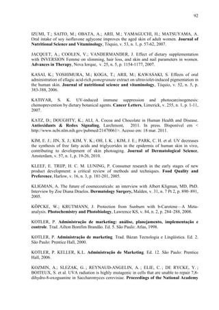 92
IZUMI, T.; SAITO, M.; OBATA, A.; ARII, M.; YAMAGUCHI, H.; MATSUYAMA, A.
Oral intake of soy isoflavone aglycone improves the aged skin of adult women. Journal of
Nutritional Science and Vitaminology, Tóquio, v. 53, n. 1, p. 57-62, 2007.
JACQUET, A.; COOLEN, V.; VANDERMANDER, J. Effect of dietary supplementation
with INVERSION Femme on slimming, hair loss, and skin and nail parameters in women.
Advances in Therapy, Nova Iorque, v. 25, n. 5, p. 1154-1177, 2007.
KASAI, K.; YOSHIMURA, M.; KOGA, T.; ARII, M.; KAWASAKI, S. Effects of oral
administration of ellagic acid-rich pomegranate extract on ultraviolet-induced pigmentation in
the human skin. Journal of nutritional science and vitaminology, Tóquio, v. 52, n. 5, p.
383-388, 2006.
KATIYAR, S. K. UV-induced immune suppression and photocarcinogenesis:
chemoprevention by dietary botanical agents. Cancer Letters, Limerick, v. 255, n. 1, p. 1-11,
2007.
KATZ, D.; DOUGHTY, K.; ALI, A. Cocoa and Chocolate in Human Health and Disease.
Antioxidants & Redox Signaling, Larchmont, 2011. In press. Disponível em <
http://www.ncbi.nlm.nih.gov/pubmed/21470061>. Acesso em: 18 mar. 2011.
KIM, E. J.; JIN, X. J.; KIM, Y. K.; OH, I. K. ; KIM, J. E.; PARK, C. H. et al. UV decreases
the synthesis of free fatty acids and triglycerides in the epidermis of human skin in vivo,
contributing to development of skin photoaging. Journal of Dermatological Science,
Amsterdam, v. 57, n. 1, p. 19-26, 2010.
KLEEF, E. TRIJP, H. C. M. LUNING, P. Consumer research in the early stages of new
product development: a critical review of methods and techniques. Food Quality and
Preference, Harlow, v. 16, n. 3, p. 181-201, 2005.
KLIGMAN, A. The future of cosmeceuticals: an interview with Albert Kligman, MD, PhD.
Interview by Zoe Diana Draelos. Dermatology Surgery, Malden, v. 31, n. 7 Pt 2, p. 890–891,
2005.
KÖPCKE, W.; KRUTMANN, J. Protection from Sunburn with b-Carotene—A Meta-
analysis. Photochemistry and Photobiology, Lawrence KS, v. 84, n. 2, p. 284–288, 2008.
KOTLER, P. Administração de marketing: análise, planejamento, implementação e
controle. Trad. Ailton Bomfim Brandão. Ed. 5. São Paulo: Atlas, 1998.
KOTLER, P. Administração de marketing. Trad. Bázan Tecnologia e Lingüística. Ed. 2.
São Paulo: Prentice Hall, 2000.
KOTLER, P. KELLER, K.L. Administração de Marketing. Ed. 12. São Paulo: Prentice
Hall, 2006.
KOZMIN, A.; SLEZAK, G. ; REYNAUD-ANGELIN, A. ; ELIE, C. ; DE RYCKE, Y. ;
BOITEUX, S. et al. UVA radiation is highly mutagenic in cells that are unable to repair 7,8-
dihydro-8-oxoguanine in Saccharomyces cerevisiae. Proceedings of the National Academy
 