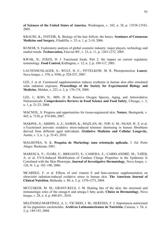93
of Sciences of the United States of America, Washington, v. 102, n. 38, p. 13538-13543,
2005.
KRAUSE, K.; FOITZIK, K. Biology of the hair follicle: the basics. Seminars of Cutaneous
Medicine and Surgery, Filadélfia, v. 25, n. 1, p. 2-10, 2006.
KUMAR, S. Exploratory analysis of global cosmetic industry: major players, technology and
market trends. Technovation, Elsevier BV, v. 25, n. 11, p. 1263-1272, 2005.
KWAK, N.; JUKES, D. J. Functional foods. Part 2: the impact on current regulatory
terminology. Food Control, Kidlington, v. 12, n. 2, p. 109-117, 2001.
LAUTENSCHLAGER, S.; WULF, H. C.; PITTELKOW, M. R. Photoprotection. Lancet,
Nova Iorque, v. 370, n. 9586, p. 528-537, 2007.
LEE, J. et al. Carotenoid supplementation reduces erythema in human skin after simulated
solar radiation exposure. Proceedings of the Society for Experimental Biology and
Medicine, Malden, v, 223, n. 2, p. 170-174, 2000.
LEE, J.; KOO, N.; MIN, D. B. Reactive Oxygen Species, Aging, and Antioxidative
Nutraceuticals. Comprehensive Reviews in Food Science and Food Safety, Chicago, v. 3,
n. 1, p. 21-23, 2004.
MACNEIL, S. Progress and opportunities for tissue-engineered skin. Nature, Basingstok, v.
445, n. 7130, p. 874-880, 2007.
MAKPOL, S.; ABIDIN, A. Z.; SAIRIN, K.; MAZLAN, M.; TOP, G. M.; NGAH, W. Z. et al.
γ-Tocotrienol prevents oxidative stress-induced telomere shortening in human fibroblasts
derived from different aged individuals. Oxidative Medicine and Cellular Longevity,
Austin, v. 3, n. 1, p. 35-43, 2010.
MALHOTRA, N. K. Pesquisa de Marketing: uma orientação aplicada. 3. Ed. Porto
Alegre: Bookman, 2001.
MARESCA, V.; FLORI, E.; BRIGANTI, S.; CAMERA, E.; CARIO-ANDRÉ, M.; TAÏEB,
A. et al. UVA-Induced Modification of Catalase Charge Properties in the Epidermis Is
Correlated with the Skin Phototype. Journal of Investigative Dermatology, Nova Iorque, v.
126, N. 1, p. 182–190, 2006.
MCARDLE, F. et al. Effects of oral vitamin E and beta-carotene supplementation on
ultraviolet radiation-induced oxidative stress in human skin. The American Journal of
Clinical Nutrition, Bethesda, v. 80, n. 5, p. 1270-1275, 2004.
MCCUSKER, M. M.; GRANT-KELS, J. M. Healing fats of the skin: the structural and
immunologic roles of the omega-6 and omega-3 fatty acids. Clinics in Dermatology, Nova
Iorque, v. 28, n. 4, p. 440-451, 2010.
MELÉNDEZ-MARTÍNEZ, A. J.; VICÁRIO, I. M.; HEREDIA, F. J. Importancia nutricional
de los pigmentos carotenoides. Archivos Latinoamericanos de Nutrición, Caracas, v. 54, n.
2, p. 149-155, 2004.
 