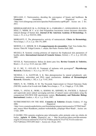 94
MELLAGE, C. Nutricosmetics, decoding the convergence of beauty and healthcare. In
Cosmetics, Amsterdam, 2008. Disponível em:
<http://www.klinegroup.com/news/speeches/Nutricosmetics-apr08.pdf>. Acesso em: 2 fev.
2011.
MIDDELKAMP-HUP, M. A.; PATHAK, M. A.; PARRADO, C.; GOUKASSIAN, D.; RIUS-
DÍAZ, F.; MIHM, M. C. et al. Oral Polypodium leucotomos extract decreases ultraviolet-
induced damage of human skin. Journal of the American Academy of Dermatology, St.
Louis, v. 51, n. 6, p. 910-918, 2004.
MORGANTI, P. The photoprotective activity of nutraceuticals. Clinics in Dermatology,
Nova Iorque, v. 27, n. 2, p. 166-174, 2009.
MOWEN, J. C.; MINOR. M. S. O comportamento do consumidor. Trad. Vera Jordan; Rev.
técnica: Tânia M. Vidigal Limeira. 1. edição, São Paulo: Prentice Hall, 2003.
MUGGLI, R. Systemic evening primrose oil improves the biophysical skin parameters of
healthy adults. International Journal of Cosmetic Science, Oxford, v. 27, n. 4, p. 243-249,
2005.
NEVES, K. Nutricosméticos- Beleza de dentro para fora. Revista Cosmetic & Toiletries,
Brasil, v. 21, n.3, p. 18-23, mai./jun. 2009.
NI, Z.; MU, Y.; GULATI, O. Treatment of melasma with pycnogenol®
. Phytotherapy
Research, Chichester, v. 16, n. 6, p. 567-571, 2002.
NICHOLS, J. A.; KATIYAR, S. K. Skin photoprotection by natural polyphenols: anti-
inflammatory, antioxidant and DNA repair mechanisms. Archives of Dermatological
Research, Alemanha, v. 302, n. 2, p. 71-83, 2010.
NIREN, N. M.; TOROK, H. M. The Nicomide Improvement in Clinical Outcomes Study
(NICOS): results of an 8-week trial. Cutis, Nova Iorque, v. 77, n. 1 Suppl, p. 17-28, 2006.
NODA, Y.; ANZAI, K.; MORI, A.; KOHNO, M.; SHINMEI, M.; PACKER, L. Hydroxyl
and superoxide anion radical scavenging activities of natural source antioxidants using the
computerized JES-FR30 ESR spectrometer system. Biochemistry and Molecular Biology
International, Londres, v. 42, n. 1, p. 35-44, 1997.
NUTRICOSMETICS ON THE RISE. Cosmetics & Toiletries (Estados Unidos), 15 Aug
2006. Disponível em:
<http://www.cosmeticsandtoiletries.com/formulating/category/nutricosmetics/3579942.html?
utm_source=Most+Read&utm_medium=website&utm_campaign=Most+Read>. Acesso em:
13 dez. 2009.
O GLOBO. FDA aumenta exigências para informações sobre proteção solar nos rótulos de
loções. Agência O Globo. Disponível em: < http://br.noticias.yahoo.com/fda-aumenta-
exig%C3%AAncias-informa%C3%A7%C3%B5es-prote%C3%A7%C3%A3o-solar-nos-
r%C3%B3tulos-195512091.html >. Acesso em: 20 jun. 2011.
 