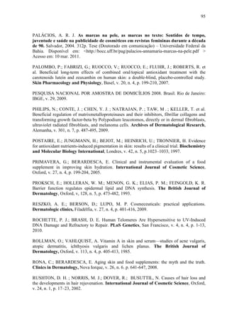 95
PALÁCIOS, A. R. J. As marcas na pele, as marcas no texto: Sentidos de tempo,
juventude e saúde na publicidade de cosméticos em revistas femininas durante a década
de 90. Salvador, 2004. 312p. Tese (Doutorado em comunicação) – Universidade Federal da
Bahia. Disponível em: <http://bocc.uff.br/pag/palacios-annamaria-marcas-na-pele.pdf >
Acesso em: 10 mar. 2011.
PALOMBO, P.; FABRIZI, G.; RUOCCO, V.; RUOCCO, E.; FLUHR, J.; ROBERTS, R. et
al. Beneficial long-term effects of combined oral/topical antioxidant treatment with the
carotenoids lutein and zeaxanthin on human skin: a double-blind, placebo-controlled study.
Skin Pharmacology and Physiology, Basel, v. 20, n. 4, p. 199-210, 2007.
PESQUISA NACIONAL POR AMOSTRA DE DOMICÍLIOS 2008. Brasil. Rio de Janeiro:
IBGE, v. 29, 2009.
PHILIPS, N.; CONTE, J. ; CHEN, Y. J. ; NATRAJAN, P. ; TAW, M . ; KELLER, T. et al.
Beneficial regulation of matrixmetalloproteinases and their inhibitors, fibrillar collagens and
transforming growth factor-beta by Polypodium leucotomos, directly or in dermal fibroblasts,
ultraviolet radiated fibroblasts, and melanoma cells. Archives of Dermatological Research,
Alemanha, v. 301, n. 7, p. 487-495, 2009.
POSTAIRE, E.; JUNGMANN, H.; BEJOT, M.; HEINRICH, U.; TRONNIER, H. Evidence
for antioxidant nutrients-induced pigmentation in skin: results of a clinical trial. Biochemistry
and Molecular Biology International, Londres, v. 42, n. 5, p.1023–1033, 1997.
PRIMAVERA, G.; BERARDESCA, E. Clinical and instrumental evaluation of a food
supplement in improving skin hydration. International Journal of Cosmetic Science,
Oxford, v. 27, n. 4, p. 199-204, 2005.
PROKSCH, E.; HOLLERAN, W. M.; MENON, G. K.; ELIAS, P. M.; FEINGOLD, K. R.
Barrier function regulates epidermal lipid and DNA synthesis. The British Journal of
Dermatology, Oxford, v, 128, n. 5, p. 473-482, 1993.
RESZKO, A. E.; BERSON, D.; LUPO, M. P. Cosmeceuticals: practical applications.
Dermatologic clinics, Filadélfia, v. 27, n. 4, p. 401-416, 2009.
ROCHETTE, P. J.; BRASH, D. E. Human Telomeres Are Hypersensitive to UV-Induced
DNA Damage and Refractory to Repair. PLoS Genetics, San Francisco, v. 4, n. 4, p. 1-13,
2010.
ROLLMAN, O.; VAHLQUIST, A. Vitamin A in skin and serum—studies of acne vulgaris,
atopic dermatitis, ichthyosis vulgaris and lichen planus. The British Journal of
Dermatology, Oxford, v. 113, n. 4, p. 405-413, 1985.
RONA, C.; BERARDESCA, E. Aging skin and food supplements: the myth and the truth.
Clinics in Dermatology, Nova Iorque, v. 26, n. 6. p. 641-647, 2008.
RUSHTON, D. H. ; NORRIS, M. J.; DOVER, R.; BUSUTTIL, N. Causes of hair loss and
the developments in hair rejuvenation. International Journal of Cosmetic Science, Oxford,
v. 24, n. 1, p. 17–23, 2002.
 