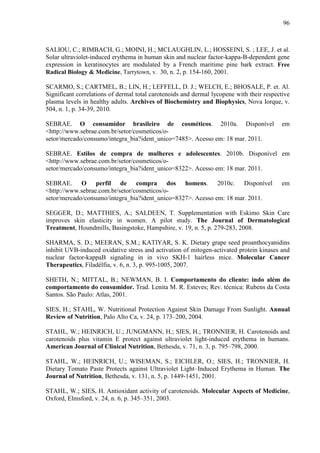 96
SALIOU, C.; RIMBACH, G.; MOINI, H.; MCLAUGHLIN, L.; HOSSEINI, S. ; LEE, J. et al.
Solar ultraviolet-induced erythema in human skin and nuclear factor-kappa-B-dependent gene
expression in keratinocytes are modulated by a French maritime pine bark extract. Free
Radical Biology & Medicine, Tarrytown, v. 30, n. 2, p. 154-160, 2001.
SCARMO, S.; CARTMEL, B.; LIN, H.; LEFFELL, D. J.; WELCH, E.; BHOSALE, P. et. Al.
Significant correlations of dermal total carotenoids and dermal lycopene with their respective
plasma levels in healthy adults. Archives of Biochemistry and Biophysics, Nova Iorque, v.
504, n. 1, p. 34-39, 2010.
SEBRAE. O consumidor brasileiro de cosméticos. 2010a. Disponível em
<http://www.sebrae.com.br/setor/cosmeticos/o-
setor/mercado/consumo/integra_bia?ident_unico=7485>. Acesso em: 18 mar. 2011.
SEBRAE. Estilos de compra de mulheres e adolescentes. 2010b. Disponível em
<http://www.sebrae.com.br/setor/cosmeticos/o-
setor/mercado/consumo/integra_bia?ident_unico=8322>. Acesso em: 18 mar. 2011.
SEBRAE. O perfil de compra dos homens. 2010c. Disponível em
<http://www.sebrae.com.br/setor/cosmeticos/o-
setor/mercado/consumo/integra_bia?ident_unico=8327>. Acesso em: 18 mar. 2011.
SEGGER, D.; MATTHIES, A.; SALDEEN, T. Supplementation with Eskimo Skin Care
improves skin elasticity in women. A pilot study. The Journal of Dermatological
Treatment, Houndmills, Basingstoke, Hampshire, v. 19, n. 5, p. 279-283, 2008.
SHARMA, S. D.; MEERAN, S.M.; KATIYAR, S. K. Dietary grape seed proanthocyanidins
inhibit UVB-induced oxidative stress and activation of mitogen-activated protein kinases and
nuclear factor-kappaB signaling in in vivo SKH-1 hairless mice. Molecular Cancer
Therapeutics, Filadélfia, v. 6, n. 3, p. 995-1005, 2007.
SHETH, N.; MITTAL, B.; NEWMAN, B. I. Comportamento do cliente: indo além do
comportamento do consumidor. Trad. Lenita M. R. Esteves; Rev. técnica: Rubens da Costa
Santos. São Paulo: Atlas, 2001.
SIES, H.; STAHL, W. Nutritional Protection Against Skin Damage From Sunlight. Annual
Review of Nutrition, Palo Alto Ca, v. 24, p. 173–200, 2004.
STAHL, W.; HEINRICH, U.; JUNGMANN, H.; SIES, H.; TRONNIER, H. Carotenoids and
carotenoids plus vitamin E protect against ultraviolet light-induced erythema in humans.
American Journal of Clinical Nutrition, Bethesda, v. 71, n. 3, p. 795–798, 2000.
STAHL, W.; HEINRICH, U.; WISEMAN, S.; EICHLER, O.; SIES, H.; TRONNIER, H.
Dietary Tomato Paste Protects against Ultraviolet Light–Induced Erythema in Human. The
Journal of Nutrition, Bethesda, v. 131, n. 5, p. 1449-1451, 2001.
STAHL, W.; SIES, H. Antioxidant activity of carotenoids. Molecular Aspects of Medicine,
Oxford, Elmsford, v. 24, n. 6, p. 345–351, 2003.
 