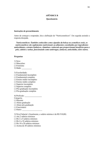 99
APÊNDICE B
Questionário
Instruções de preenchimento
Antes de começar a responder, leia a definição de “Nutricosméticos”. Em seguida assinale a
resposta desejada.
Nutricosméticos: Também conhecidos como cápsulas da beleza ou cosméticos orais, os
nutricosméticos são suplementos nutricionais ou alimentos constituídos por ingredientes
antioxidantes, extratos botânicos, vitaminas e minerais que proporcionam benefícios para a
pele, cabelos e unhas, funcionando como antirrugas, antiacne, anticelulite, entre outros.
Perguntas
1) Sexo
( ) Masculino
( ) Feminino
2) Idade: __________
3) Escolaridade:
( ) Fundamental incompleto
( ) Fundamental completo
( ) Ensino médio incompleto
( ) Ensino médio completo
( ) Superior incompleto
( ) Superior completo
( ) Pós-graduação incompleta
( ) Pós-graduação completa
4) Profissão: _________________
Categoria:
( ) Docente
( ) Aluno graduação
( ) Aluno pós-graduação
( ) Funcionário
( ) Outro: ____________________
5) Nível Salarial: (Atualmente, o salário mínimo é de R$ 510,00)
( ) Até 2 salários mínimos
( ) De 2 a 4 salários mínimos
( ) De 4 a 10 salários mínimos
( ) De 10 a 20 salários mínimos
( ) Acima de 20 salários mínimos
 