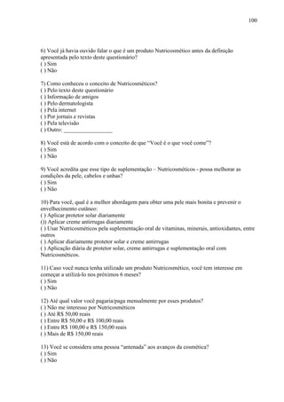 100
6) Você já havia ouvido falar o que é um produto Nutricosmético antes da definição
apresentada pelo texto deste questionário?
( ) Sim
( ) Não
7) Como conheceu o conceito de Nutricosméticos?
( ) Pelo texto deste questionário
( ) Informação de amigos
( ) Pelo dermatologista
( ) Pela internet
( ) Por jornais e revistas
( ) Pela televisão
( ) Outro: _________________
8) Você está de acordo com o conceito de que “Você é o que você come”?
( ) Sim
( ) Não
9) Você acredita que esse tipo de suplementação – Nutricosméticos - possa melhorar as
condições da pele, cabelos e unhas?
( ) Sim
( ) Não
10) Para você, qual é a melhor abordagem para obter uma pele mais bonita e prevenir o
envelhecimento cutâneo:
( ) Aplicar protetor solar diariamente
()) Aplicar creme antirrugas diariamente
( ) Usar Nutricosméticos pela suplementação oral de vitaminas, minerais, antioxidantes, entre
outros
( ) Aplicar diariamente protetor solar e creme antirrugas
( ) Aplicação diária de protetor solar, creme antirrugas e suplementação oral com
Nutricosméticos.
11) Caso você nunca tenha utilizado um produto Nutricosmético, você tem interesse em
começar a utilizá-lo nos próximos 6 meses?
( ) Sim
( ) Não
12) Até qual valor você pagaria/paga mensalmente por esses produtos?
( ) Não me interesso por Nutricosméticos
( ) Até R$ 50,00 reais
( ) Entre R$ 50,00 e R$ 100,00 reais
( ) Entre R$ 100,00 e R$ 150,00 reais
( ) Mais de R$ 150,00 reais
13) Você se considera uma pessoa “antenada” aos avanços da cosmética?
( ) Sim
( ) Não
 
