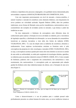 3
evidencia a importância dos processos empregados e da qualidade técnica demonstrada pelas
universidades e empresas (ASSOCIAÇÃO BRASILEIRA DE COSMÉTICOS, 2010).
Com este importante posicionamento em nível de mercado e técnico-científico, é
natural visualizar o mercado de cosméticos como altamente dinâmico, com lançamentos de
novos produtos em velocidade acelerada. Segundo Dederen (2006), além dos produtos
tradicionais, novas formas de liberação como patches transdérmicos, nutricosméticos orais e
cosmetotêxteis são exemplos de novidades aceitas no mercado, o que destaca o poder das
tendências no setor.
Na área empresarial, o fenômeno da convergência entre diferentes áreas do
conhecimento pode explicar a formação de novas atividades na indústria, pois a inexistência
de legislação específica, a distribuição da informação e as novas demandas de consumidores
incentivam as empresas inovadoras a irem além dos limites da indústria (CHOI;
VALIKANGAS, 2001). É o caso da relação entre as indústrias de cosméticos, alimentos e
medicamentos. Essas empresas revolucionárias estreitam as fronteiras entre si pela
convergência das propostas de valor, tecnologias e mercados (CHOI; VALIKANGAS, 2001),
ou seja, a convergência acontece quando pelo menos dois itens distintos se movem no sentido
de uma união ou uniformidade, ou então pelo surgimento de tecnologias distintas, aparelhos,
ou indústrias para um produto industrial comum (CURRAN; LEKER, 2011). Como exemplo
do fenômeno, podemos citar o surgimento dos cosmecêuticos, dos nutracêuticos e mais
recentemente, dos nutricosméticos. A convergência pode ser representada pela redução
gradual da distância entre duas indústrias/campos da ciência, com a formação de uma nova
área (Figura 1).
Figura 1 - Processo de convergência. (a) Status quo no tempo t0; (b) Status quo no tempo t1 –
convergência
Fonte: (Adaptada de CURRAN; LEKER, 2011).
Como o desenvolvimento e o uso de produtos para o cuidado pessoal estão
profundamente presentes na cultura humana há muitos anos, as novas tendências tornam-se
(a)
dAB
(b)
Área de convergência
entre A e B
dAB
A B
A’ B’
 