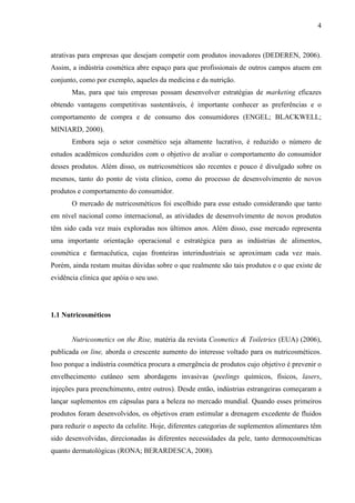 4
atrativas para empresas que desejam competir com produtos inovadores (DEDEREN, 2006).
Assim, a indústria cosmética abre espaço para que profissionais de outros campos atuem em
conjunto, como por exemplo, aqueles da medicina e da nutrição.
Mas, para que tais empresas possam desenvolver estratégias de marketing eficazes
obtendo vantagens competitivas sustentáveis, é importante conhecer as preferências e o
comportamento de compra e de consumo dos consumidores (ENGEL; BLACKWELL;
MINIARD, 2000).
Embora seja o setor cosmético seja altamente lucrativo, é reduzido o número de
estudos acadêmicos conduzidos com o objetivo de avaliar o comportamento do consumidor
desses produtos. Além disso, os nutricosméticos são recentes e pouco é divulgado sobre os
mesmos, tanto do ponto de vista clínico, como do processo de desenvolvimento de novos
produtos e comportamento do consumidor.
O mercado de nutricosméticos foi escolhido para esse estudo considerando que tanto
em nível nacional como internacional, as atividades de desenvolvimento de novos produtos
têm sido cada vez mais exploradas nos últimos anos. Além disso, esse mercado representa
uma importante orientação operacional e estratégica para as indústrias de alimentos,
cosmética e farmacêutica, cujas fronteiras interindustriais se aproximam cada vez mais.
Porém, ainda restam muitas dúvidas sobre o que realmente são tais produtos e o que existe de
evidência clinica que apóia o seu uso.
1.1 Nutricosméticos
Nutricosmetics on the Rise, matéria da revista Cosmetics & Toiletries (EUA) (2006),
publicada on line, aborda o crescente aumento do interesse voltado para os nutricosméticos.
Isso porque a indústria cosmética procura a emergência de produtos cujo objetivo é prevenir o
envelhecimento cutâneo sem abordagens invasivas (peelings químicos, físicos, lasers,
injeções para preenchimento, entre outros). Desde então, indústrias estrangeiras começaram a
lançar suplementos em cápsulas para a beleza no mercado mundial. Quando esses primeiros
produtos foram desenvolvidos, os objetivos eram estimular a drenagem excedente de fluidos
para reduzir o aspecto da celulite. Hoje, diferentes categorias de suplementos alimentares têm
sido desenvolvidas, direcionadas às diferentes necessidades da pele, tanto dermocosméticas
quanto dermatológicas (RONA; BERARDESCA, 2008).
 