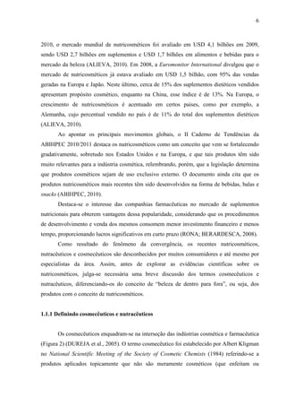 6
2010, o mercado mundial de nutricosméticos foi avaliado em USD 4,1 bilhões em 2009,
sendo USD 2,7 bilhões em suplementos e USD 1,7 bilhões em alimentos e bebidas para o
mercado da beleza (ALIEVA, 2010). Em 2008, a Euromonitor International divulgou que o
mercado de nutricosméticos já estava avaliado em USD 1,5 bilhão, com 95% das vendas
geradas na Europa e Japão. Neste último, cerca de 15% dos suplementos dietéticos vendidos
apresentam propósito cosmético, enquanto na China, esse índice é de 13%. Na Europa, o
crescimento de nutricosméticos é acentuado em certos países, como por exemplo, a
Alemanha, cujo percentual vendido no país é de 11% do total dos suplementos dietéticos
(ALIEVA, 2010).
Ao apontar os principais movimentos globais, o II Caderno de Tendências da
ABIHPEC 2010/2011 destaca os nutricosméticos como um conceito que vem se fortalecendo
gradativamente, sobretudo nos Estados Unidos e na Europa, e que tais produtos têm sido
muito relevantes para a indústria cosmética, relembrando, porém, que a legislação determina
que produtos cosméticos sejam de uso exclusivo externo. O documento ainda cita que os
produtos nutricosméticos mais recentes têm sido desenvolvidos na forma de bebidas, balas e
snacks (ABIHPEC, 2010).
Destaca-se o interesse das companhias farmacêuticas no mercado de suplementos
nutricionais para obterem vantagens dessa popularidade, considerando que os procedimentos
de desenvolvimento e venda dos mesmos consomem menor investimento financeiro e menos
tempo, proporcionando lucros significativos em curto prazo (RONA; BERARDESCA, 2008).
Como resultado do fenômeno da convergência, os recentes nutricosméticos,
nutracêuticos e cosmecêuticos são desconhecidos por muitos consumidores e até mesmo por
especialistas da área. Assim, antes de explorar as evidências científicas sobre os
nutricosméticos, julga-se necessária uma breve discussão dos termos cosmecêuticos e
nutracêuticos, diferenciando-os do conceito de “beleza de dentro para fora”, ou seja, dos
produtos com o conceito de nutricosméticos.
1.1.1 Definindo cosmecêuticos e nutracêuticos
Os cosmecêuticos enquadram-se na interseção das indústrias cosmética e farmacêutica
(Figura 2) (DUREJA et al., 2005). O termo cosmecêutico foi estabelecido por Albert Kligman
no National Scientific Meeting of the Society of Cosmetic Chemists (1984) referindo-se a
produtos aplicados topicamente que não são meramente cosméticos (que enfeitam ou
 