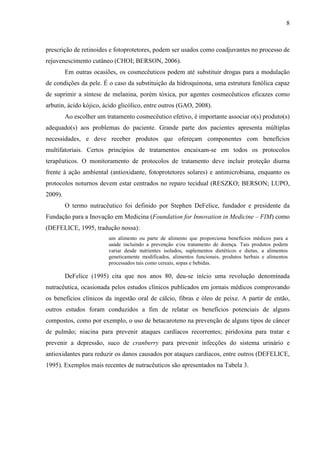 8
prescrição de retinoides e fotoprotetores, podem ser usados como coadjuvantes no processo de
rejuvenescimento cutâneo (CHOI; BERSON, 2006).
Em outras ocasiões, os cosmecêuticos podem até substituir drogas para a modulação
de condições da pele. É o caso da substituição da hidroquinona, uma estrutura fenólica capaz
de suprimir a síntese de melanina, porém tóxica, por agentes cosmecêuticos eficazes como
arbutin, ácido kójico, ácido glicólico, entre outros (GAO, 2008).
Ao escolher um tratamento cosmecêutico efetivo, é importante associar o(s) produto(s)
adequado(s) aos problemas do paciente. Grande parte dos pacientes apresenta múltiplas
necessidades, e deve receber produtos que ofereçam componentes com benefícios
multifatoriais. Certos princípios de tratamentos encaixam-se em todos os protocolos
terapêuticos. O monitoramento de protocolos de tratamento deve incluir proteção diurna
frente à ação ambiental (antioxidante, fotoprotetores solares) e antimicrobiana, enquanto os
protocolos noturnos devem estar centrados no reparo tecidual (RESZKO; BERSON; LUPO,
2009).
O termo nutracêutico foi definido por Stephen DeFelice, fundador e presidente da
Fundação para a Inovação em Medicina (Foundation for Innovation in Medicine – FIM) como
(DEFELICE, 1995, tradução nossa):
um alimento ou parte de alimento que proporciona benefícios médicos para a
saúde incluindo a prevenção e/ou tratamento de doença. Tais produtos podem
variar desde nutrientes isolados, suplementos dietéticos e dietas, a alimentos
geneticamente modificados, alimentos funcionais, produtos herbais e alimentos
processados tais como cereais, sopas e bebidas.
DeFelice (1995) cita que nos anos 80, deu-se início uma revolução denominada
nutracêutica, ocasionada pelos estudos clínicos publicados em jornais médicos comprovando
os benefícios clínicos da ingestão oral de cálcio, fibras e óleo de peixe. A partir de então,
outros estudos foram conduzidos a fim de relatar os benefícios potenciais de alguns
compostos, como por exemplo, o uso de betacaroteno na prevenção de alguns tipos de câncer
de pulmão; niacina para prevenir ataques cardíacos recorrentes; piridoxina para tratar e
prevenir a depressão, suco de cranberry para prevenir infecções do sistema urinário e
antioxidantes para reduzir os danos causados por ataques cardíacos, entre outros (DEFELICE,
1995). Exemplos mais recentes de nutracêuticos são apresentados na Tabela 3.
 