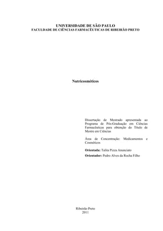 UNIVERSIDADE DE SÃO PAULO
FACULDADE DE CIÊNCIAS FARMACÊUTICAS DE RIBEIRÃO PRETO
Nutricosméticos
Dissertação de Mestrado apresentada ao
Programa de Pós-Graduação em Ciências
Farmacêuticas para obtenção do Título de
Mestre em Ciências
Área de Concentração: Medicamentos e
Cosméticos
Orientada: Talita Pizza Anunciato
Orientador: Pedro Alves da Rocha Filho
Ribeirão Preto
2011
 