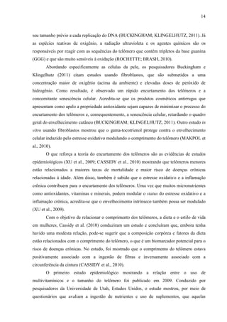 14
seu tamanho prévio a cada replicação do DNA (BUCKINGHAM; KLINGELHUTZ, 2011). Já
as espécies reativas de oxigênio, a radiação ultravioleta e os agentes químicos são os
responsáveis por reagir com as sequências do telômero que contêm tripletos da base guanina
(GGG) e que são muito sensíveis à oxidação (ROCHETTE; BRASH, 2010).
Abordando especificamente as células da pele, os pesquisadores Buckingham e
Klingelhutz (2011) citam estudos usando fibroblastos, que são submetidos a uma
concentração maior de oxigênio (acima da ambiente) e elevadas doses de peróxido de
hidrogênio. Como resultado, é observado um rápido encurtamento dos telômeros e a
concomitante senescência celular. Acredita-se que os produtos cosméticos antirrugas que
apresentam como apelo a propriedade antioxidante sejam capazes de minimizar o processo do
encurtamento dos telômeros e, consequentemente, a senescência celular, retardando o quadro
geral do envelhecimento cutâneo (BUCKINGHAM; KLINGELHUTZ, 2011). Outro estudo in
vitro usando fibroblastos mostrou que o gama-tocotrienol protege contra o envelhecimento
celular induzido pelo estresse oxidativo modulando o comprimento do telômero (MAKPOL et
al., 2010).
O que reforça a teoria do encurtamento dos telômeros são as evidências de estudos
epidemiológicos (XU et al., 2009; CASSIDY et al., 2010) mostrando que telômeros menores
estão relacionados a maiores taxas de mortalidade e maior risco de doenças crônicas
relacionadas à idade. Além disso, também é sabido que o estresse oxidativo e a inflamação
crônica contribuem para o encurtamento dos telômeros. Uma vez que muitos micronutrientes
como antioxidantes, vitaminas e minerais, podem modular o status do estresse oxidativo e a
inflamação crônica, acredita-se que o envelhecimento intrínseco também possa ser modulado
(XU et al., 2009).
Com o objetivo de relacionar o comprimento dos telômeros, a dieta e o estilo de vida
em mulheres, Cassidy et al. (2010) conduziram um estudo e concluíram que, embora tenha
havido uma modesta relação, pode-se sugerir que a composição corpórea e fatores da dieta
estão relacionados com o comprimento do telômero, o que é um biomarcador potencial para o
risco de doenças crônicas. No estudo, foi mostrado que o comprimento do telômero estava
positivamente associado com a ingestão de fibras e inversamente associado com a
circunferência da cintura (CASSIDY et al., 2010).
O primeiro estudo epidemiológico mostrando a relação entre o uso de
multivitamínicos e o tamanho do telômero foi publicado em 2009. Conduzido por
pesquisadores da Universidade de Utah, Estados Unidos, o estudo mostrou, por meio de
questionários que avaliam a ingestão de nutrientes e uso de suplementos, que aquelas
 
