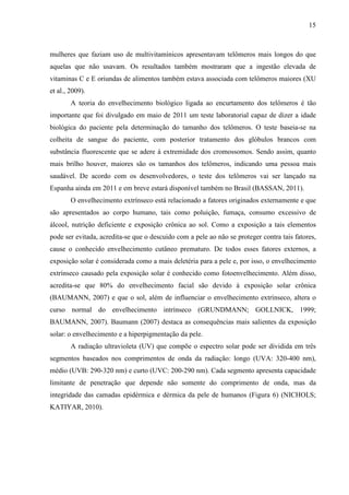 15
mulheres que faziam uso de multivitamínicos apresentavam telômeros mais longos do que
aquelas que não usavam. Os resultados também mostraram que a ingestão elevada de
vitaminas C e E oriundas de alimentos também estava associada com telômeros maiores (XU
et al., 2009).
A teoria do envelhecimento biológico ligada ao encurtamento dos telômeros é tão
importante que foi divulgado em maio de 2011 um teste laboratorial capaz de dizer a idade
biológica do paciente pela determinação do tamanho dos telômeros. O teste baseia-se na
colheita de sangue do paciente, com posterior tratamento dos glóbulos brancos com
substância fluorescente que se adere à extremidade dos cromossomos. Sendo assim, quanto
mais brilho houver, maiores são os tamanhos dos telômeros, indicando uma pessoa mais
saudável. De acordo com os desenvolvedores, o teste dos telômeros vai ser lançado na
Espanha ainda em 2011 e em breve estará disponível também no Brasil (BASSAN, 2011).
O envelhecimento extrínseco está relacionado a fatores originados externamente e que
são apresentados ao corpo humano, tais como poluição, fumaça, consumo excessivo de
álcool, nutrição deficiente e exposição crônica ao sol. Como a exposição a tais elementos
pode ser evitada, acredita-se que o descuido com a pele ao não se proteger contra tais fatores,
cause o conhecido envelhecimento cutâneo prematuro. De todos esses fatores externos, a
exposição solar é considerada como a mais deletéria para a pele e, por isso, o envelhecimento
extrínseco causado pela exposição solar é conhecido como fotoenvelhecimento. Além disso,
acredita-se que 80% do envelhecimento facial são devido à exposição solar crônica
(BAUMANN, 2007) e que o sol, além de influenciar o envelhecimento extrínseco, altera o
curso normal do envelhecimento intrínseco (GRUNDMANN; GOLLNICK, 1999;
BAUMANN, 2007). Baumann (2007) destaca as consequências mais salientes da exposição
solar: o envelhecimento e a hiperpigmentação da pele.
A radiação ultravioleta (UV) que compõe o espectro solar pode ser dividida em três
segmentos baseados nos comprimentos de onda da radiação: longo (UVA: 320-400 nm),
médio (UVB: 290-320 nm) e curto (UVC: 200-290 nm). Cada segmento apresenta capacidade
limitante de penetração que depende não somente do comprimento de onda, mas da
integridade das camadas epidérmica e dérmica da pele de humanos (Figura 6) (NICHOLS;
KATIYAR, 2010).
 