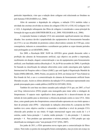 17
particular importância, visto que a redução deste colágeno está relacionada ao fotodano na
pele humana (VIELHABER et al., 2006).
Além de aumentar a degradação do colágeno, a radiação UVA também reduz a
atividade das enzimas envolvidas na síntese de colágeno COL1A1 e COL1A2 (colágeno 1A1
e 1A2). A degradação subsequente das fibras de colágeno é considerada a causa principal da
formação de rugas na pele (GRETHER-BECK et al., 2008; VIELHABER et al., 2006).
A exposição humana à radiação UVA tem aumentado significativamente nas últimas
décadas. Isso acontece devido à popularidade dos equipamentos de bronzeamento baseados
em UVA e ao uso difundido de protetores solares absorvedores somente de UVB que, como
consequência, induzem os consumidores a acreditarem que podem se expor durante períodos
mais prolongados ao sol (KOZMIN, 2006).
Em 2009, a Resolução RDC 56/09 da ANVISA gerou grande discussão sobre a
proibição das câmaras de bronzeamento artificial, cujo objetivo era proibir a importação,
recebimento em doação, aluguel, comercialização e uso de equipamentos para bronzeamento
artificial, com finalidade estética (Resolução nº. 56, de 09 de novembro de 2009). A proibição
foi baseada na classificação da radiação ultravioleta como sendo cancerígena pela Agência
Internacional de Pesquisa sobre o Câncer (IARC), que está ligada à Organização Mundial de
Saúde (OMS) (BRASIL, 2009). Porém, em janeiro de 2010, em liminar da 6ª Vara Federal no
Rio Grande do Sul, o uso e a comercialização de câmaras de bronzeamento artificial foram
liberados no país. Assim os efeitos deletérios da radiação UVA continuam representando uma
grande preocupação para a saúde pública (AGÊNCIA ESTADO, 2010).
Também foi com base nos danos causados pela radiação UVA que, em 2007, a Food
and Drug Administration (FDA) propôs uma monografia para tratar sobre a rotulagem de
fotoprotetores. O aspecto mais significativo desta proposta foi o desenvolvimento de um
método de teste padrão para se determinar a eficácia da proteção contra os raios UVA. Além
disso, como grande parte dos fotoprotetores comercializados apresenta em seu rótulo apenas o
fator de proteção solar (FPS) – relacionado às radiações ultravioleta B, a proposta da FDA
também teve como objetivo auxiliar o consumidor a identificar o nível de proteção UVA
oferecido pelo produto no seu rótulo. O órgão internacional sugere uma escala de 1 a 4
estrelas, sendo: baixa proteção = 1 estrela; média proteção = 2; alta proteção = 3; máxima
proteção = 4. Para produtos que apresentam a mínima proteção, a FDA propõe que seja
identificado na rotulagem como “sem proteção UVA” (FDA, 2007).
Em junho de 2011, a FDA apresentou novas regras para a comercialização de filtros
solares. Nem todos os pontos da monografia foram contemplados, mas já existe um avanço na
 