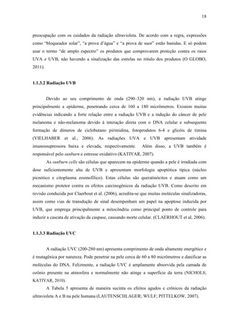 18
preocupação com os cuidados da radiação ultravioleta. De acordo com a regra, expressões
como “bloqueador solar”, “a prova d’água” e “a prova de suor” estão banidas. E só podem
usar o termo “de amplo espectro” os produtos que comprovarem proteção contra os raios
UVA e UVB, não havendo a sinalização das estrelas no rótulo dos produtos (O GLOBO,
2011).
1.1.3.2 Radiação UVB
Devido ao seu comprimento de onda (290–320 nm), a radiação UVB atinge
principalmente a epiderme, penetrando cerca de 160 a 180 micrômetros. Existem muitas
evidências indicando a forte relação entre a radiação UVB e a indução do câncer de pele
melanoma e não-melanoma devido à interação direta com o DNA celular e subsequente
formação de dímeros de ciclobutano pirimidina, fotoprodutos 6-4 e glicóis de timina
(VIELHABER et al., 2006). As radiações UVA e UVB apresentam atividade
imunossupressora baixa e elevada, respectivamente. Além disso, a UVB também é
responsável pelo sunburn e estresse oxidativo (KATIYAR, 2007).
As sunburn cells são células que aparecem na epiderme quando a pele é irradiada com
dose suficientemente alta de UVB e apresentam morfologia apoptótica típica (núcleo
picnótico e citoplasma eosinofílico). Estas células são queratinócitos e atuam como um
mecanismo protetor contra os efeitos carcinogênicos da radiação UVB. Como descrito em
revisão conduzida por Claerhout et al. (2006), acredita-se que muitas moléculas sinalizadoras,
assim como vias de transdução de sinal desempenham um papel na apoptose induzida por
UVB, que emprega principalmente a mitocôndria como principal ponto de controle para
induzir a cascata de ativação da caspase, causando morte celular. (CLAERHOUT et al, 2006).
1.1.3.3 Radiação UVC
A radiação UVC (200-280 nm) apresenta comprimento de onda altamente energético e
é mutagênica por natureza. Pode penetrar na pele cerca de 60 a 80 micrômetros e danificar as
moléculas do DNA. Felizmente, a radiação UVC é amplamente absorvida pela camada de
ozônio presente na atmosfera e normalmente não atinge a superfície da terra (NICHOLS;
KATIYAR, 2010).
A Tabela 5 apresenta de maneira sucinta os efeitos agudos e crônicos da radiação
ultravioleta A e B na pele humana (LAUTENSCHLAGER; WULF; PITTELKOW, 2007).
 