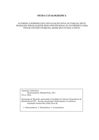 FICHA CATALOGRÁFICA
AUTORIZO A REPRODUÇÃO E DIVULGAÇÃO TOTAL OU PARCIAL DESTE
TRABALHO, POR QUALQUER MEIO CONVENCIONAL OU ELETRÔNICO, PARA
FINS DE ESTUDO E PESQUISA, DESDE QUE CITADA A FONTE.
Anunciato, Talita Pizza
Nutricosméticos. Ribeirão Preto, 2011.
101 p.; 30cm.
Dissertação de Mestrado, apresentada à Faculdade de Ciências Farmacêuticas de
Ribeirão Preto/USP – Área de concentração: Medicamentos e Cosméticos.
Orientador: Rocha-Filho, Pedro Alves da.
1. Nutricosméticos. 2. Nutracêuticos. 3. Cosmecêuticos.
 