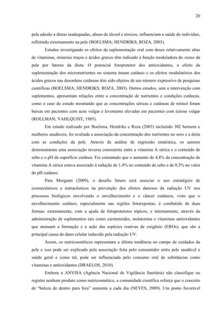20
pela adesão a dietas inadequadas, abuso de álcool e tóxicos, influenciam a saúde do indivíduo,
refletindo externamente na pele (BOELSMA; HENDRIKS; ROZA, 2003).
Estudos investigando os efeitos da suplementação oral com doses relativamente altas
de vitaminas, minerais traços e ácidos graxos têm indicado a função moduladora do status da
pele por fatores da dieta. O potencial fotoprotetor dos antioxidantes, o efeito da
suplementação dos micronutrientes no sistema imune cutâneo e os efeitos modulatórios dos
ácidos graxos nas desordens cutâneas têm sido objetos de um número expressivo de pesquisas
científicas (BOELSMA; HENDRIKS; ROZA, 2003). Outros estudos, sem a intervenção com
suplementos, apresentam relações entre a concentração de nutrientes e condições cutâneas,
como o caso do estudo mostrando que as concentrações séricas e cutâneas de retinol foram
baixas em pacientes com acne vulgar e levemente elevadas em pacientes com ictiose vulgar
(ROLLMAN; VAHLQUIST, 1985).
Em estudo realizado por Boelsma, Hendriks e Roza (2003) incluindo 302 homens e
mulheres saudáveis, foi avaliada a associação da concentração dos nutrientes no soro e a dieta
com as condições da pele. Através de análise de regressão estatística, os autores
demonstraram uma associação inversa consistente entre a vitamina A sérica e o conteúdo de
sebo e o pH da superfície cutânea. Foi constatado que o aumento de 4,8% da concentração de
vitamina A sérica estava associado à redução de 1,4% no conteúdo de sebo e de 0,3% no valor
do pH cutâneo.
Para Morganti (2009), o desafio futuro será associar o uso estratégico de
cosmecêuticos e nutracêuticos na prevenção dos efeitos danosos da radiação UV nos
processos biológicos envolvendo o envelhecimento e o câncer cutâneos, visto que o
envelhecimento cutâneo, especialmente nas regiões fotoexpostas, é combatido de duas
formas: externamente, com a ajuda de fotoprotetores tópicos, e internamente, através da
administração de suplementos tais como carotenoides, melatonina e vitaminas antioxidantes
que atenuam a formação e a ação das espécies reativas de oxigênio (EROs), que são a
principal causa do dano celular induzido pela radiação UV.
Assim, os nutricosméticos representam a última tendência no campo de cuidados da
pele e isso pode ser explicado pela associação feita pelo consumidor entre pele saudável e
saúde geral e como tal, pode ser influenciada pelo consumo oral de substâncias como
vitaminas e antioxidantes (DRAELOS, 2010).
Embora a ANVISA (Agência Nacional de Vigilância Sanitária) não classifique ou
registre nenhum produto como nutricosmético, a comunidade científica reforça que o conceito
de “beleza de dentro para fora” aumenta a cada dia (NEVES, 2009). Um ponto favorável
 