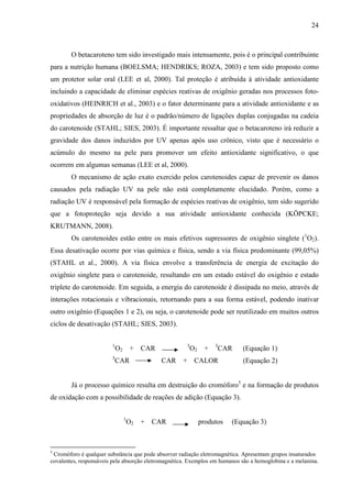 24
O betacaroteno tem sido investigado mais intensamente, pois é o principal contribuinte
para a nutrição humana (BOELSMA; HENDRIKS; ROZA, 2003) e tem sido proposto como
um protetor solar oral (LEE et al, 2000). Tal proteção é atribuída à atividade antioxidante
incluindo a capacidade de eliminar espécies reativas de oxigênio geradas nos processos foto-
oxidativos (HEINRICH et al., 2003) e o fator determinante para a atividade antioxidante e as
propriedades de absorção de luz é o padrão/número de ligações duplas conjugadas na cadeia
do carotenoide (STAHL; SIES, 2003). É importante ressaltar que o betacaroteno irá reduzir a
gravidade dos danos induzidos por UV apenas após uso crônico, visto que é necessário o
acúmulo do mesmo na pele para promover um efeito antioxidante significativo, o que
ocorrem em algumas semanas (LEE et al, 2000).
O mecanismo de ação exato exercido pelos carotenoides capaz de prevenir os danos
causados pela radiação UV na pele não está completamente elucidado. Porém, como a
radiação UV é responsável pela formação de espécies reativas de oxigênio, tem sido sugerido
que a fotoproteção seja devido a sua atividade antioxidante conhecida (KÖPCKE;
KRUTMANN, 2008).
Os carotenoides estão entre os mais efetivos supressores de oxigênio singlete (1
O2).
Essa desativação ocorre por vias química e física, sendo a via física predominante (99,05%)
(STAHL et al., 2000). A via física envolve a transferência de energia de excitação do
oxigênio singlete para o carotenoide, resultando em um estado estável do oxigênio e estado
triplete do carotenoide. Em seguida, a energia do carotenoide é dissipada no meio, através de
interações rotacionais e vibracionais, retornando para a sua forma estável, podendo inativar
outro oxigênio (Equações 1 e 2), ou seja, o carotenoide pode ser reutilizado em muitos outros
ciclos de desativação (STAHL; SIES, 2003).
1
O2 + CAR 3
O2 + 3
CAR (Equação 1)
3
CAR CAR + CALOR (Equação 2)
Já o processo químico resulta em destruição do cromóforo5
e na formação de produtos
de oxidação com a possibilidade de reações de adição (Equação 3).
1
O2 + CAR produtos (Equação 3)
5
Cromóforo é qualquer substância que pode absorver radiação eletromagnética. Apresentam grupos insaturados
covalentes, responsáveis pela absorção eletromagnética. Exemplos em humanos são a hemoglobina e a melanina.
 
