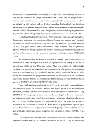 26
betacaroteno foram consideradas subfisiológicas, ou seja, abaixo dos valores de referência, o
que não foi observado no grupo suplementado. De acordo com os pesquisadores, a
suplementação de betacaroteno antes e durante a exposição solar protege contra a os efeitos
da radiação UV e tal proteção pode ser devido à capacidade de absorção elevada da pele, ou
porque as concentrações de betacaroteno não reduzem abaixo das concentrações consideradas
críticas. Também foi comprovado o efeito sinérgico da combinação da fotoproteção sistêmica
(suplementação) com a fotoproteção tópica (creme protetor solar) (GOLLNICK et al. 1996).
O estudo publicado por Postaire et al. (1997) avaliou os efeitos da suplementação de
betacaroteno juntamente com outros antioxidantes. Durante oito semanas, dez voluntários
receberam diariamente betacaroteno 13 mg, licopeno 2 mg, tocoferol 5 mg e ácido ascórbico
30 mg. Outro grupo recebeu apenas betacaroteno 3 mg e licopeno 3 mg. No grupo que
recebeu betacaroteno 13 mg, o componente amarelo aumentou, diferentemente do grupo que
recebeu a dose menor, que não apresentou mudança na coloração cutânea (POSTAIRE,
1997).
No estudo conduzido por Heinrich, Wiebusch e Tronnier (1998) foram incluídos 20
voluntários, e foram investigados os efeitos da suplementação de 50 mg de um mix de
carotenoides obtido da alga Dunaliella salina. Após seis semanas de suplementação,
verificou-se o aumento da concentração de betacaroteno na pele, aumento do componente
amarelo e redução do grau de vermelhidão após a exposição à radiação UV, o que indica
menor fotossensibilidade. Os pesquisadores concluem que a suplementação de carotenoides
causou uma mudança benéfica nas características de absorção da pele, melhorando sua função
protetora (HEINRICH; WIEBUSCH; TRONNIER, 1998).
Outro estudo avaliando os efeitos do mix de 25 mg de carotenoides naturais obtidos da
alga Dunaliella salina foi realizado e contou com a participação de 20 voluntários que
receberam, durante 12 semanas, o mix isolado ou o mix acrescentado de alfa-tocoferol 335 mg
(500 UI). Os dois grupos apresentaram leve amarelamento da pele e elevadas concentrações
de betacaroteno no soro e na pele. Após oito semanas, o eritema na pele dorsal induzido por
luz UV reduziu significativamente e a supressão foi maior no grupo que recebeu a
combinação de carotenoides e vitamina E. Sendo assim, os pesquisadores sugerem que a
adição de vitamina E pode proporcionar maior nível de proteção contra o eritema induzido
pela irradiação ultravioleta, quando comparado aos carotenoides isolados (STAHL et al.,
2000).
Com o objetivo de avaliar os efeitos da suplementação diária de carotenoides na dose
eritematosa mínima (DEM), 22 voluntários receberam um mix de 30 mg de carotenoides
 