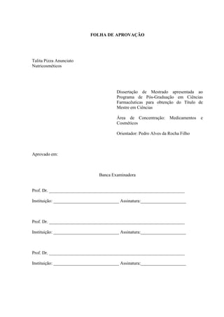 FOLHA DE APROVAÇÃO
Talita Pizza Anunciato
Nutricosméticos
Dissertação de Mestrado apresentada ao
Programa de Pós-Graduação em Ciências
Farmacêuticas para obtenção do Título de
Mestre em Ciências
Área de Concentração: Medicamentos e
Cosméticos
Orientador: Pedro Alves da Rocha Filho
Aprovado em:
Banca Examinadora
Prof. Dr. ____________________________________________________________
Instituição: _____________________________ Assinatura:____________________
Prof. Dr. ____________________________________________________________
Instituição: _____________________________ Assinatura:____________________
Prof. Dr. ____________________________________________________________
Instituição: _____________________________ Assinatura:____________________
 