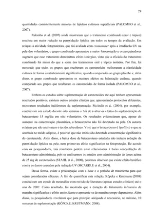 29
quantidades consistentemente maiores de lipídeos cutâneos superficiais (PALOMBO et al.,
2007).
Palombo et al. (2007) ainda mostraram que o tratamento combinado (oral e tópico)
resultou em maior redução na peroxidação lipídica em todos os tempos da avaliação. Em
relação à atividade fotoprotetora, que foi avaliada com cromameter após a irradiação UV na
pele dos voluntários, o grupo combinado apresentou a maior fotoproteção e os pesquisadores
sugerem que esse tratamento demonstrou efeito sinérgico, visto que a eficácia do tratamento
combinado foi maior do que a soma dos tratamentos oral e tópico isolados. Por fim, foi
mostrado que todos os grupos que receberam os carotenoides melhoraram a elasticidade
cutânea de forma estatisticamente significativa, quando comparados ao grupo placebo e, além
disso, o grupo combinado apresentou os maiores efeitos na hidratação cutânea, quando
comparado aos grupos que receberam os carotenoides de forma isolada (PALOMBO et al.,
2007).
Embora os estudos sobre suplementação de carotenoides até aqui tenham apresentado
resultados positivos, existem outros estudos clínicos que, apresentando protocolos diferentes,
mostraram resultados indiferentes da suplementação. McArdle et al. (2004), por exemplo,
conduziram um estudo durante oito semanas a fim de avaliar os efeitos da suplementação de
betacaroteno 15 mg/dia em oito voluntários. Os resultados evidenciaram que, apesar do
aumento na concentração plasmática, o betacaroteno não foi detectado na pele. Os autores
relatam que não analisaram o tecido subcutâneo. Visto que o betacaroteno é lipofílico e que se
acumula no tecido adiposo, é possível que não tenha sido detectada concentração significativa
do carotenoide. Além disso, a baixa dose de betacaroteno estudada não induziu redução da
peroxidação lipídica na pele, nem promoveu efeito significativo na fotoproteção. De acordo
com os pesquisadores, tais resultados podem estar relacionados à baixa concentração de
betacaroteno administrada, pois se analisarmos os estudos com administração de doses acima
de 25 mg de carotenoides (STAHL et al., 2000), podemos observar que existe efeito benéfico
contra os danos causados pela radiação UV (MCARDLE et al., 2004).
Dessa forma, existe a preocupação com a dose e o período de tratamento para que
sejam considerados eficazes. A fim de quantificar esta relação, Köpcke e Krutmann (2008)
conduziram um estudo de metanálise com revisão de literatura (apenas estudos clínicos) até o
ano de 2007. Como resultado, foi mostrado que a duração do tratamento influencia de
maneira significativa o efeito antioxidante e apresenta-se de maneira tempo-dependente. Além
disso, os pesquisadores revelaram que para proteção adequada é necessário, no mínimo, 10
semanas de suplementação (KÖPCKE; KRUTMANN, 2008).
 
