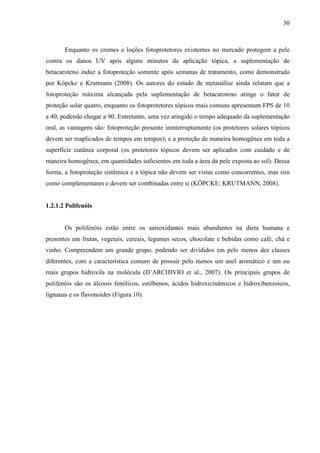 30
Enquanto os cremes e loções fotoprotetores existentes no mercado protegem a pele
contra os danos UV após alguns minutos da aplicação tópica, a suplementação de
betacaroteno induz a fotoproteção somente após semanas de tratamento, como demonstrado
por Köpcke e Krutmann (2008). Os autores do estudo de metanálise ainda relatam que a
fotoproteção máxima alcançada pela suplementação de betacaroteno atinge o fator de
proteção solar quatro, enquanto os fotoprotetores tópicos mais comuns apresentam FPS de 10
a 40, podendo chegar a 90. Entretanto, uma vez atingido o tempo adequado da suplementação
oral, as vantagens são: fotoproteção presente ininterruptamente (os protetores solares tópicos
devem ser reaplicados de tempos em tempos); e a proteção de maneira homogênea em toda a
superfície cutânea corporal (os protetores tópicos devem ser aplicados com cuidado e de
maneira homogênea, em quantidades suficientes em toda a área da pele exposta ao sol). Dessa
forma, a fotoproteção sistêmica e a tópica não devem ser vistas como concorrentes, mas sim
como complementares e devem ser combinadas entre si (KÖPCKE; KRUTMANN, 2008).
1.2.1.2 Polifenóis
Os polifenóis estão entre os antioxidantes mais abundantes na dieta humana e
presentes em frutas, vegetais, cereais, legumes secos, chocolate e bebidas como café, chá e
vinho. Compreendem um grande grupo, podendo ser divididos em pelo menos dez classes
diferentes, com a característica comum de possuir pelo menos um anel aromático e um ou
mais grupos hidroxila na molécula (D’ARCHIVIO et al., 2007). Os principais grupos de
polifenóis são os álcoois fenólicos, estilbenos, ácidos hidroxicinâmicos e hidroxibenzoicos,
lignanas e os flavonoides (Figura 10).
 