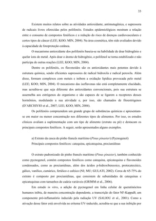 33
Existem muitos relatos sobre as atividades antioxidante, antimutagênica, e supressora
de radicais livres oferecidas pelos polifenóis. Estudos epidemiológicos mostram a relação
entre o consumo de compostos fenólicos e a redução do risco de doenças cardiovasculares e
certos tipos de câncer (LEE; KOO; MIN, 2004). Na área cosmética, têm sido avaliados devido
à capacidade de fotoproteção cutânea.
O mecanismo antioxidante dos polifenóis baseia-se na habilidade de doar hidrogênio e
quelar íons de metal. Após doar o átomo de hidrogênio, o polifenol se torna estabilizado e não
participa de outras reações (LEE; KOO; MIN, 2004).
Dentre os polifenóis, os flavonoides são os antioxidantes mais potentes devido à
estrutura química, sendo eficientes supressores de radical hidroxila e radical peroxila. Além
disso, formam complexos com metais e inibem a oxidação lipídica provocada pelo metal
(LEE; KOO; MIN, 2004). O mecanismo das isoflavonas não está completamente elucidado,
mas acredita-se que seja diferente dos antioxidantes convencionais, pois sua estrutura se
assemelha aos estrógenos do organismo e são capazes de se ligarem a receptores desses
hormônios, modulando a sua atividade e, por isso, são chamados de fitoestrógenos
(D’ARCHIVIO et al., 2007; LEE; KOO; MIN, 2004).
Os polifenóis compreendem um grande grupo de substâncias químicas e apresentam-
se em maior ou menor concentração nos diferentes tipos de alimentos. Por isso, os estudos
clínicos avaliam a suplementação com um tipo de alimento (extrato ou pó) e destacam os
principais compostos fenólicos. A seguir, serão apresentados alguns exemplos.
a) Extrato da casca do pinho francês marítimo (Pinus pinaster) (Pycnogenol)
Principais compostos fenólicos: catequina, epicatequina, procianidinas
O extrato padronizado do pinho francês marítimo (Pinus pinaster), também conhecido
como pycnogenol, contém compostos fenólicos como catequina, epicatequina e flavonoides
condensados, como as procianidinas, além dos ácidos p-hidroxibenzoico, protocatecúico,
gálico, vanílico, cumárico, ferúlico e cafeico (NI; MU; GULATI, 2002). Cerca de 65-75% do
extrato é composto por procianidinas, que consistem de subunidades de catequinas e
epicatequinas com tamanhos de cadeia variáveis (GRIMM et al., 2006).
Em estudo in vitro, a adição de pycnogenol em linha celular de queratinócitos
humanos inibiu, de maneira concentração dependente, a transcrição do fator NF-KappaB, um
componente pró-inflamatório induzido pela radiação UV (SALIOU et al., 2001). Como a
ativação desse fator está envolvida no eritema UV-induzido, acredita-se que a sua inibição por
 