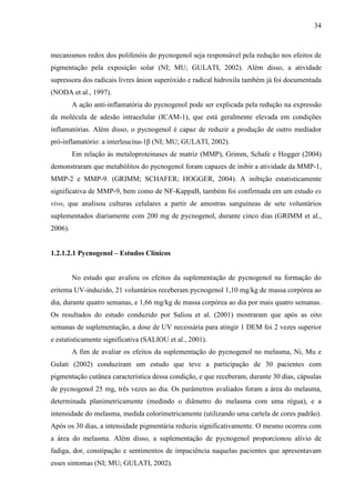 34
mecanismos redox dos polifenóis do pycnogenol seja responsável pela redução nos efeitos de
pigmentação pela exposição solar (NI; MU; GULATI, 2002). Além disso, a atividade
supressora dos radicais livres ânion superóxido e radical hidroxila também já foi documentada
(NODA et al., 1997).
A ação anti-inflamatória do pycnogenol pode ser explicada pela redução na expressão
da molécula de adesão intracelular (ICAM-1), que está geralmente elevada em condições
inflamatórias. Além disso, o pycnogenol é capaz de reduzir a produção de outro mediador
pró-inflamatório: a interleucina-1β (NI; MU; GULATI, 2002).
Em relação às metaloproteinases de matriz (MMP), Grimm, Schafe e Hogger (2004)
demonstraram que metabólitos do pycnogenol foram capazes de inibir a atividade da MMP-1,
MMP-2 e MMP-9. (GRIMM; SCHAFER; HOGGER, 2004). A inibição estatisticamente
significativa de MMP-9, bem como de NF-KappaB, também foi confirmada em um estudo ex
vivo, que analisou culturas celulares a partir de amostras sanguíneas de sete voluntários
suplementados diariamente com 200 mg de pycnogenol, durante cinco dias (GRIMM et al.,
2006).
1.2.1.2.1 Pycnogenol – Estudos Clínicos
No estudo que avaliou os efeitos da suplementação de pycnogenol na formação do
eritema UV-induzido, 21 voluntários receberam pycnogenol 1,10 mg/kg de massa corpórea ao
dia, durante quatro semanas, e 1,66 mg/kg de massa corpórea ao dia por mais quatro semanas.
Os resultados do estudo conduzido por Saliou et al. (2001) mostraram que após as oito
semanas de suplementação, a dose de UV necessária para atingir 1 DEM foi 2 vezes superior
e estatisticamente significativa (SALIOU et al., 2001).
A fim de avaliar os efeitos da suplementação do pycnogenol no melasma, Ni, Mu e
Gulati (2002) conduziram um estudo que teve a participação de 30 pacientes com
pigmentação cutânea característica dessa condição, e que receberam, durante 30 dias, cápsulas
de pycnogenol 25 mg, três vezes ao dia. Os parâmetros avaliados foram a área do melasma,
determinada planimetricamente (medindo o diâmetro do melasma com uma régua), e a
intensidade do melasma, medida colorimetricamente (utilizando uma cartela de cores padrão).
Após os 30 dias, a intensidade pigmentária reduziu significativamente. O mesmo ocorreu com
a área do melasma. Além disso, a suplementação de pycnogenol proporcionou alívio de
fadiga, dor, constipação e sentimentos de impaciência naquelas pacientes que apresentavam
esses sintomas (NI; MU; GULATI, 2002).
 