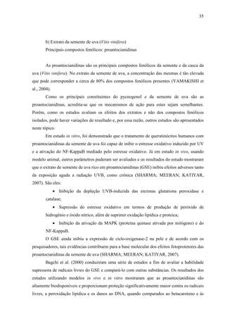 35
b) Extrato da semente de uva (Vitis vinifera)
Principais compostos fenólicos: proantocianidinas
As proantocianidinas são os principais compostos fenólicos da semente e da casca da
uva (Vitis vinifera). No extrato da semente de uva, a concentração das mesmas é tão elevada
que pode corresponder a cerca de 80% dos compostos fenólicos presentes (YAMAKISHI et
al., 2004).
Como os principais constituintes do pycnogenol e da semente de uva são as
proantocianidinas, acredita-se que os mecanismos de ação para estes sejam semelhantes.
Porém, como os estudos avaliam os efeitos dos extratos e não dos compostos fenólicos
isolados, pode haver variações de resultado e, por essa razão, outros estudos são apresentados
neste tópico.
Em estudo in vitro, foi demonstrado que o tratamento de queratinócitos humanos com
proantocianidinas da semente de uva foi capaz de inibir o estresse oxidativo induzido por UV
e a ativação do NF-KappaB mediado pelo estresse oxidativo. Já em estudo in vivo, usando
modelo animal, outros parâmetros puderam ser avaliados e os resultados do estudo mostraram
que o extrato de semente de uva rico em proantocianidinas (GSE) inibiu efeitos adversos tanto
da exposição aguda a radiação UVB, como crônica (SHARMA; MEERAN; KATIYAR,
2007). São eles:
• Inibição da depleção UVB-induzida das enzimas glutationa peroxidase e
catalase;
• Supressão do estresse oxidativo em termos de produção de peróxido de
hidrogênio e óxido nítrico, além de suprimir oxidação lipídica e proteica;
• Inibição da ativação da MAPK (proteína quinase ativada por mitógeno) e do
NF-KappaB.
O GSE ainda inibiu a expressão de ciclo-oxigenase-2 na pele e de acordo com os
pesquisadores, tais evidências contribuem para a base molecular dos efeitos fotoprotetores das
proantocianidinas da semente de uva (SHARMA; MEERAN; KATIYAR, 2007).
Bagchi et al. (2000) conduziram uma série de estudos a fim de avaliar a habilidade
supressora de radicais livres do GSE e compará-lo com outras substâncias. Os resultados dos
estudos utilizando modelos in vivo e in vitro mostraram que as proantocianidinas são
altamente biodisponíveis e proporcionam proteção significativamente maior contra os radicais
livres, a peroxidação lipídica e os danos ao DNA, quando comparados ao betacaroteno e às
 