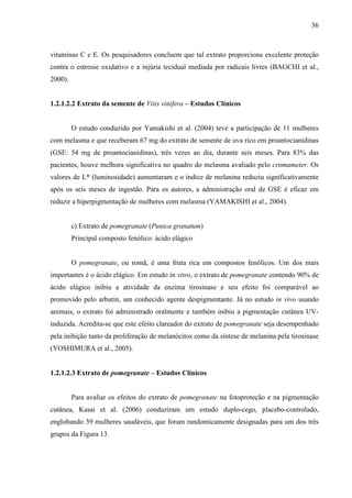 36
vitaminas C e E. Os pesquisadores concluem que tal extrato proporciona excelente proteção
contra o estresse oxidativo e a injúria tecidual mediada por radicais livres (BAGCHI et al.,
2000).
1.2.1.2.2 Extrato da semente de Vitis vinifera – Estudos Clínicos
O estudo conduzido por Yamakishi et al. (2004) teve a participação de 11 mulheres
com melasma e que receberam 67 mg do extrato de semente de uva rico em proantocianidinas
(GSE: 54 mg de proantocianidinas), três vezes ao dia, durante seis meses. Para 83% das
pacientes, houve melhora significativa no quadro do melasma avaliado pelo cromameter. Os
valores de L* (luminosidade) aumentaram e o índice de melanina reduziu significativamente
após os seis meses de ingestão. Para os autores, a administração oral de GSE é eficaz em
reduzir a hiperpigmentação de mulheres com melasma (YAMAKISHI et al., 2004).
c) Extrato de pomegranate (Punica granatum)
Principal composto fenólico: ácido elágico
O pomegranate, ou romã, é uma fruta rica em compostos fenólicos. Um dos mais
importantes é o ácido elágico. Em estudo in vitro, o extrato de pomegranate contendo 90% de
ácido elágico inibiu a atividade da enzima tirosinase e seu efeito foi comparável ao
promovido pelo arbutin, um conhecido agente despigmentante. Já no estudo in vivo usando
animais, o extrato foi administrado oralmente e também inibiu a pigmentação cutânea UV-
induzida. Acredita-se que este efeito clareador do extrato de pomegranate seja desempenhado
pela inibição tanto da proliferação de melanócitos como da síntese de melanina pela tirosinase
(YOSHIMURA et al., 2005).
1.2.1.2.3 Extrato de pomegranate – Estudos Clínicos
Para avaliar os efeitos do extrato de pomegranate na fotoproteção e na pigmentação
cutânea, Kasai et al. (2006) conduziram um estudo duplo-cego, placebo-controlado,
englobando 39 mulheres saudáveis, que foram randomicamente designadas para um dos três
grupos da Figura 13.
 