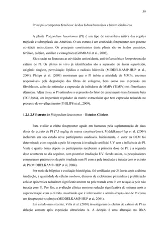 39
Principais compostos fenólicos: ácidos hidroxibenzoicos e hidroxicinâmicos
A planta Polypodium leucotomos (Pl) é um tipo de samambaia nativa das regiões
tropicais e subtropicais das Américas. O seu extrato é um conhecido fotoprotetor com potente
atividade antioxidante. Os principais constituintes desta planta são os ácidos cumárico,
ferúlico, cafeico, vanílico e clorogênico (GOMBAU et al., 2006).
São citadas na literatura as atividades antioxidante, anti-inflamatória e fotoprotetora do
extrato de Pl. Os efeitos in vitro já identificados são a supressão do ânion superóxido,
oxigênio singlete, peroxidação lipídica e radicais hidroxila (MIDDELKAMP-HUP et al.,
2004). Philips et al. (2009) mostraram que o Pl inibiu a atividade de MMPs, enzimas
responsáveis pela degradação das fibras de colágeno, bem como sua expressão em
fibroblastos, além de estimular a expressão de inibidores de MMPs (TIMPs) em fibroblastos
dérmicos. Além disso, o Pl estimulou a expressão do fator de crescimento transformante beta
(TGF-beta), um importante regulador da matriz extracelular que tem expressão reduzida no
processo do envelhecimento (PHILIPS et al., 2009).
1.2.1.2.5 Extrato de Polypodium leucotomos – Estudos Clínicos
Para avaliar o efeito fotoprotetor agudo em humanos pela suplementação de duas
doses de extrato de Pl (7,5 mg/kg de massa corpórea/dose), Middelkamp-Hup et al. (2004)
incluíram em seu estudo nove participantes saudáveis. Inicialmente, o valor da DEM foi
determinado e em seguida a pele foi exposta à irradiação artificial UV sem a influência do Pl.
Vinte e quatro horas depois os participantes receberam a primeira dose de Pl, e a segunda
dose aconteceu no dia seguinte, com posterior irradiação UV. Sendo assim, os pesquisadores
compararam parâmetros da pele irradiada sem Pl com a pele irradiada e tratada com o extrato
de Pl (MIDDELKAMP-HUP et al, 2004).
Por meio de biópsias e avaliação histológica, foi verificado que 24 horas após a última
irradiação, a quantidade de células sunburn, dímeros de ciclobutano pirimidina e proliferação
celular epidérmica reduziram significativamente na pele tratada com Pl em relação à pele não
tratada com Pl. Por fim, a avaliação clínica mostrou redução significativa do eritema após a
suplementação com o extrato, mostrando que é interessante a administração oral de Pl como
um fotoprotetor sistêmico (MIDDELKAMP-HUP et al, 2004).
Em estudo mais recente, Villa et al. (2010) investigaram os efeitos do extrato de Pl na
deleção comum após exposição ultravioleta A. A deleção é uma alteração no DNA
 