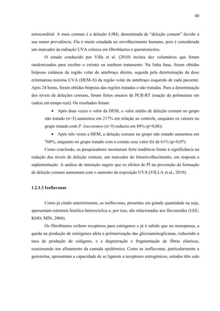 40
mitocondrial. A mais comum é a deleção 4,9kb, denominada de “deleção comum” devido à
sua maior prevalência. Ela é muito estudada no envelhecimento humano, pois é considerada
um marcador da radiação UVA crônica em fibroblastos e queratinócitos.
O estudo conduzido por Villa et al. (2010) incluiu dez voluntários que foram
randomizados para receber o extrato ou nenhum tratamento. Na linha base, foram obtidas
biópsias cutâneas da região volar do antebraço direito, seguida pela determinação da dose
eritematosa mínima UVA (DEM-A) da região volar do antebraço esquerdo de cada paciente.
Após 24 horas, foram obtidas biópsias das regiões tratadas e não tratadas. Para a determinação
dos níveis de deleções comuns, foram feitos ensaios de PCR-RT (reação da polimerase em
cadeia em tempo real). Os resultados foram:
• Após duas vezes o valor da DEM, o valor médio de deleção comum no grupo
não tratado (n=3) aumentou em 217% em relação ao controle, enquanto os valores no
grupo tratado com P. leucotomos (n=5) reduziu em 84% (p=0,06);
• Após três vezes a DEM, a deleção comum no grupo não tratado aumentou em
760%, enquanto no grupo tratado com o extrato esse valor foi de 61% (p=0,07).
Como conclusão, os pesquisadores mostraram forte tendência frente à significância na
redução dos níveis de deleção comum, um marcador do fotoenvelhecimento, em resposta a
suplementação. A análise de interação sugere que os efeitos de Pl na prevenção da formação
de deleção comum aumentam com o aumento da exposição UVA (VILLA et al., 2010).
1.2.1.3 Isoflavonas
Como já citado anteriormente, as isoflavonas, presentes em grande quantidade na soja,
apresentam estrutura fenólica heterocíclica e, por isso, são relacionadas aos flavonoides (LEE;
KOO; MIN, 2004).
Os fibroblastos exibem receptores para estrógenos e já é sabido que na menopausa, a
queda na produção de estrógenos afeta a polimerização das glicosaminoglicanas, reduzindo a
taxa de produção de colágeno, e a degeneração e fragmentação de fibras elásticas,
ocasionando um afinamento da camada epidérmica. Como as isoflavonas, particularmente a
genisteína, apresentam a capacidade de se ligarem a receptores estrogênicos, estudos têm sido
 