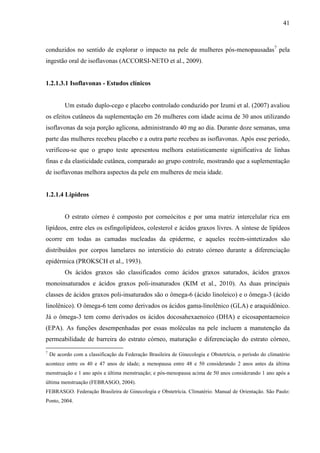 41
conduzidos no sentido de explorar o impacto na pele de mulheres pós-menopausadas7
pela
ingestão oral de isoflavonas (ACCORSI-NETO et al., 2009).
1.2.1.3.1 Isoflavonas - Estudos clínicos
Um estudo duplo-cego e placebo controlado conduzido por Izumi et al. (2007) avaliou
os efeitos cutâneos da suplementação em 26 mulheres com idade acima de 30 anos utilizando
isoflavonas da soja porção aglicona, administrando 40 mg ao dia. Durante doze semanas, uma
parte das mulheres recebeu placebo e a outra parte recebeu as isoflavonas. Após esse período,
verificou-se que o grupo teste apresentou melhora estatisticamente significativa de linhas
finas e da elasticidade cutânea, comparado ao grupo controle, mostrando que a suplementação
de isoflavonas melhora aspectos da pele em mulheres de meia idade.
1.2.1.4 Lipídeos
O estrato córneo é composto por corneócitos e por uma matriz intercelular rica em
lipídeos, entre eles os esfingolipídeos, colesterol e ácidos graxos livres. A síntese de lipídeos
ocorre em todas as camadas nucleadas da epiderme, e aqueles recém-sintetizados são
distribuídos por corpos lamelares no interstício do estrato córneo durante a diferenciação
epidérmica (PROKSCH et al., 1993).
Os ácidos graxos são classificados como ácidos graxos saturados, ácidos graxos
monoinsaturados e ácidos graxos poli-insaturados (KIM et al., 2010). As duas principais
classes de ácidos graxos poli-insaturados são o ômega-6 (ácido linoleico) e o ômega-3 (ácido
linolênico). O ômega-6 tem como derivados os ácidos gama-linolênico (GLA) e araquidônico.
Já o ômega-3 tem como derivados os ácidos docosahexaenoico (DHA) e eicosapentaenoico
(EPA). As funções desempenhadas por essas moléculas na pele incluem a manutenção da
permeabilidade de barreira do estrato córneo, maturação e diferenciação do estrato córneo,
7
De acordo com a classificação da Federação Brasileira de Ginecologia e Obstetrícia, o período do climatério
acontece entre os 40 e 47 anos de idade; a menopausa entre 48 e 50 considerando 2 anos antes da última
menstruação e 1 ano após a última menstruação; e pós-menopausa acima de 50 anos considerando 1 ano após a
última menstruação (FEBRASGO, 2004).
FEBRASGO. Federação Brasileira de Ginecologia e Obstetrícia. Climatério. Manual de Orientação. São Paulo:
Ponto, 2004.
 