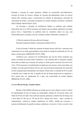42
formação e secreção de corpos lamelares, inibição de eicosanoides pró-inflamatórios,
elevação do limiar de sunburn, inibição de citocinas pró-inflamatórias (fator de necrose
tumoral alfa, interferon gama e interleucina-12), inibição da lipoxigenase, promoção da
cicatrização de feridas, e promoção da apoptose em células malignas, incluindo o melanoma
(MCCUSKER; GRANT-KELS, 2010).
Ao investigar a alteração do metabolismo lipídico na epiderme pela radiação
ultravioleta, Kim et al. (2010) mostraram, por biópsia, que há redução significativa de ácidos
graxos livres e triglicerídeos na epiderme tanto de voluntários idosos (ou seja, com
fotoenvelhecimento avançado), como de voluntários adultos submetidos à radiação UV.
1) Óleo da semente de Borago officinalis (borage)
Principal componente lipídico: ácido gama-linolênico (GLA)
O óleo de borage é obtido das sementes da planta Borago officinalis e apresenta uma
composição rica em ácido gama-linolênico (uma fração do ômega-6), perfazendo até 25% de
todos os ácidos graxos (BROSCHE; PLATT, 2000).
Acredita-se que o processo do envelhecimento seja um dos fatores propostos que
atenua a atividade da enzima delta-6 desaturase, o que contribui para as alterações cutâneas
observadas em idade mais avançada. Isso porque os ácidos graxos essenciais (Essential Fatty
Acids - EFAs) precisam ser metabolizados no fígado por esta enzima e serem convertidos, por
exemplo, em ácido gama-linolênico (GLA), que é posteriormente transportado até a pele pela
corrente sanguínea para desempenhar suas funções. Sendo assim, o conteúdo de EFAs na pele
é reduzido com o tempo de vida. A ingestão de óleo de borage proporciona ao organismo o
GLA pronto para ser transportado até a pele, não necessitando da enzima hepática
(BROSCHE; PLATT, 2000).
1.2.1.4.1 Óleo de borage - Estudos clínicos
Brosche e Platt (2000) realizaram um estudo que teve como objetivo avaliar os efeitos
da suplementação de óleo de borage nas propriedades cutâneas de 29 pessoas idosas com
média de 69 anos de idade. Elas receberam cápsulas gelatinosas contendo óleo de borage com
a dose diária de 360 mg ou 720 mg de GLA, durante dois meses. Após o período de
suplementação, verificou-se redução significativa da TEWL, medida por tewameter, e
aumento da hidratação da superfície cutânea, medida por corneometer. Como a coceira é uma
 