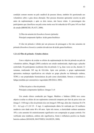 43
condição comum mesmo na pele saudável de pessoas idosas, também foi questionado aos
voluntários sobre o grau dessa alteração. Dez pessoas disseram apresentar coceira na pele
antes da suplementação e após os dois meses, não houve relato. A porcentagem dos
participantes que classificou sua pele como muito seca foi reduzida de 42% para 14% no final
do estudo (BROSCHE; PLATT, 2000).
2) Óleo da semente de Oenothera biennis (prímula)
Principal componente lipídico: ácido gama-linolênico
O óleo de prímula é obtido por um processo de prensagem a frio das sementes de
prímula (Oenothera biennis) e contém elevado teor de ácido gama-linolênico.
1.2.1.4.2 Óleo de prímula - Estudos clínicos
Com o objetivo de avaliar os efeitos da suplementação de óleo de prímula na pele de
voluntários adultos, Muggli (2005) conduziu um estudo randomizado, duplo-cego e placebo
controlado. Os participantes receberam óleo de prímula 1,5 g, duas vezes ao dia, durante 12
semanas, totalizando 345 mg de GLA/dia. Após este período, o grupo suplementado
apresentou mudanças significativas em relação ao grupo placebo na hidratação cutânea,
TEWL e nas propriedades biomecânicas da pele como elasticidade, firmeza e resistência a
fadiga (medidas por cutometria) e rugosidade (MUGGLI, 2005).
3) Óleo de peixe e óleo de prímula
Principais componentes lipídicos: ômegas 3 e 6
Um estudo clínico conduzido por Segger, Matthies e Saldeen (2008) teve como
objetivo avaliar os efeitos de um suplemento comercial composto por óleo de peixe (rico em
ômega-3: 1160 mg) e óleo de prímula (rico em ômega-6: 840 mg), além das vitaminas D (176
UI – 4,4 µg) e E (14 UI - 8 mg). A suplementação diária foi realizada por 24 mulheres
saudáveis com idade entre 40 e 60 anos. Após três meses, a elasticidade cutânea aumentou
10% e este aumento foi estatisticamente significativo em comparação ao grupo controle. Foi
verificada uma tendência, embora não significativa, frente à influência positiva na função
barreira cutânea (SEGGER; MATTHIES; SALDEEN, 2008).
 
