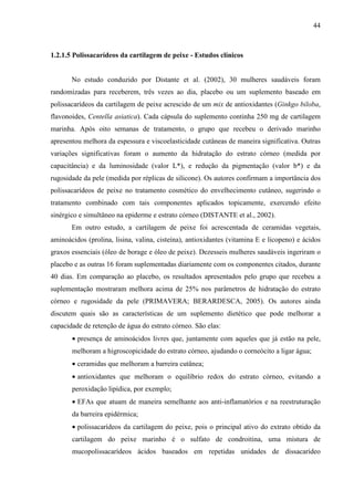 44
1.2.1.5 Polissacarídeos da cartilagem de peixe - Estudos clínicos
No estudo conduzido por Distante et al. (2002), 30 mulheres saudáveis foram
randomizadas para receberem, três vezes ao dia, placebo ou um suplemento baseado em
polissacarídeos da cartilagem de peixe acrescido de um mix de antioxidantes (Ginkgo biloba,
flavonoides, Centella asiatica). Cada cápsula do suplemento continha 250 mg de cartilagem
marinha. Após oito semanas de tratamento, o grupo que recebeu o derivado marinho
apresentou melhora da espessura e viscoelasticidade cutâneas de maneira significativa. Outras
variações significativas foram o aumento da hidratação do estrato córneo (medida por
capacitância) e da luminosidade (valor L*), e redução da pigmentação (valor b*) e da
rugosidade da pele (medida por réplicas de silicone). Os autores confirmam a importância dos
polissacarídeos de peixe no tratamento cosmético do envelhecimento cutâneo, sugerindo o
tratamento combinado com tais componentes aplicados topicamente, exercendo efeito
sinérgico e simultâneo na epiderme e estrato córneo (DISTANTE et al., 2002).
Em outro estudo, a cartilagem de peixe foi acrescentada de ceramidas vegetais,
aminoácidos (prolina, lisina, valina, cisteína), antioxidantes (vitamina E e licopeno) e ácidos
graxos essenciais (óleo de borage e óleo de peixe). Dezesseis mulheres saudáveis ingeriram o
placebo e as outras 16 foram suplementadas diariamente com os componentes citados, durante
40 dias. Em comparação ao placebo, os resultados apresentados pelo grupo que recebeu a
suplementação mostraram melhora acima de 25% nos parâmetros de hidratação do estrato
córneo e rugosidade da pele (PRIMAVERA; BERARDESCA, 2005). Os autores ainda
discutem quais são as características de um suplemento dietético que pode melhorar a
capacidade de retenção de água do estrato córneo. São elas:
• presença de aminoácidos livres que, juntamente com aqueles que já estão na pele,
melhoram a higroscopicidade do estrato córneo, ajudando o corneócito a ligar água;
• ceramidas que melhoram a barreira cutânea;
• antioxidantes que melhoram o equilíbrio redox do estrato córneo, evitando a
peroxidação lipídica, por exemplo;
• EFAs que atuam de maneira semelhante aos anti-inflamatórios e na reestruturação
da barreira epidérmica;
• polissacarídeos da cartilagem do peixe, pois o principal ativo do extrato obtido da
cartilagem do peixe marinho é o sulfato de condroitina, uma mistura de
mucopolissacarídeos ácidos baseados em repetidas unidades de dissacarídeo
 